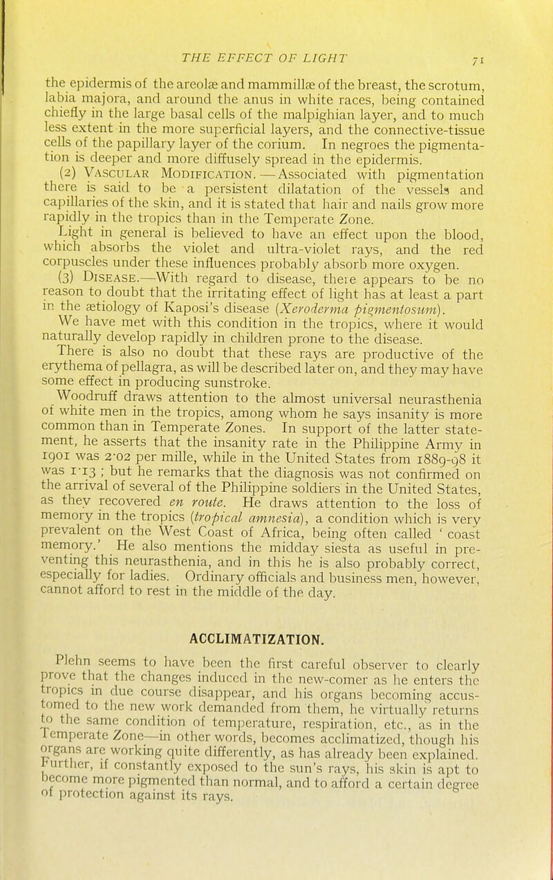 the epidermis of the areolae and mammillae of the breast, the scrotum, labia majora, and around the anus in white races, being contained chiefly in the large basal cells of the malpighian layer, and to much less extent in the more superficial layers, and the connective-tissue cells of the papillary layer of the corium. In negroes the pigmenta- tion is deeper and more diffusely spread in the epidermis. (2) Vascular Modification.—Associated with pigmentation there is said to be a persistent dilatation of the vessels and capillaries of the skin, and it is stated that hair and nails grow more rapidly in the tropics than in the Temperate Zone. Light in general is believed to have an effect upon the blood, which absorbs the violet and ultra-violet rays, and the red corpuscles under these influences probably absorb more oxygen. (3) Disease.—With regard to disease, there appears to be no reason to doubt that the irritating effect of light has at least a part in the aetiology of Kaposi's disease [Xevoderma pi^mentosttm). We have met with this condition in the tropics, where it would naturally develop rapidly in children prone to the disease. There is also no doubt that these rays are productive of the erythema of pellagra, as will be described later on, and they may have some effect in producing sunstroke. Woodruff draws attention to the almost universal neurasthenia of white men in the tropics, among whom he says insanity is more common than in Temperate Zones. In support of the latter state- ment, he asserts that the insanity rate in the Philippine Army in 1901 was 2-02 per mille, while in the United States from 1889-98 it was 1-13 ; but he remarks that the diagnosis was not confirmed on the arrival of several of the Philippine soldiers in the United States, as they recovered en route. He draws attention to the loss of memory in the tropics [tropical amnesia), a condition which is very prevalent on the West Coast of Africa, being often called ' coast memory.' He also mentions the midday siesta as useful in pre- venting this neurasthenia, and in this he is also probably correct, especially for ladies. Ordinary officials and business men, however, cannot afford to rest in the middle of the day. ACCLIMATIZATION. Plehn seems to have been the first careful observer to clearly prove that the changes induced in the new-comer as he enters the tropics in due course disappear, and his organs becoming accus- tomed to the new work demanded from them, he virtually returns to the same condition of temperature, respiration, etc., as in the temperate Zone—m other words, becomes acclimatized, though liis organs are working quite differently, as has already been explained, inirther, if constantly exposed to the sun's rays, his skin is apt to become more pigmented than normal, and to afford a certain degree ot protection against its rays.
