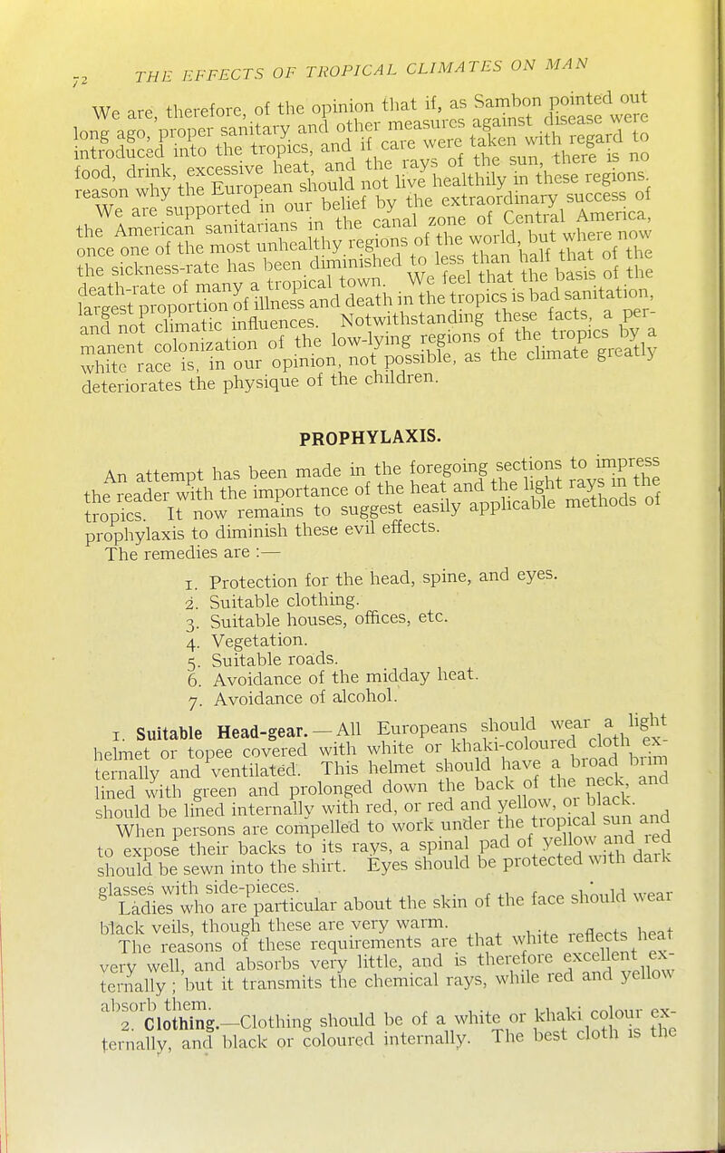 i^issn ifssnss deteriorates the physique of the children. PROPHYLAXIS. An attempt has been made in the foregoing sections to impress the ?eade w^^^^^^^^^ importance of the heat and the if^^^^.^^^^.f^f tropics. It now remains to suggest easily apphcable methods ol prophylaxis to diminish these evil effects. The remedies are :— 1. Protection for the head, spine, and eyes. 2. Suitable clothing. 3. Suitable houses, offtces, etc. 4. Vegetation. 5. Suitable roa;ds. 6. Avoidance of the midday heat. 7. Avoidance of alcohol. I Suitable Head-gear.-All Europeans should wear a hght helmet or topee covered with white or khaki-coloured cloth ex- Lrtuy nd^ventilat^d. This helmet should have a brc^d bnm lined with green and prolonged down the back of the eck and should be lined internally with red, or red and Y^Uoj'^^^^ When persons are compelled to work under tiop cal sun and to expose their backs to its rays, a spinal pad o\ jello^^X^^^^^ should be sewn into the shirt. Eyes should be protected with daik ^tSrSlio S;^cular about the skm of the face should wear black veils, though these are very warm. The reasons of these requirements are that white reflects heat very well, and absorbs very little, and is therefore excellent fx- ternally ; but it transmits the chemical rays, while red and yellow ^^'r'ciothSg.-Clothing should be of a white or khaki colour ex- teinallv, ancl black or coloured internally. The best cloth is the