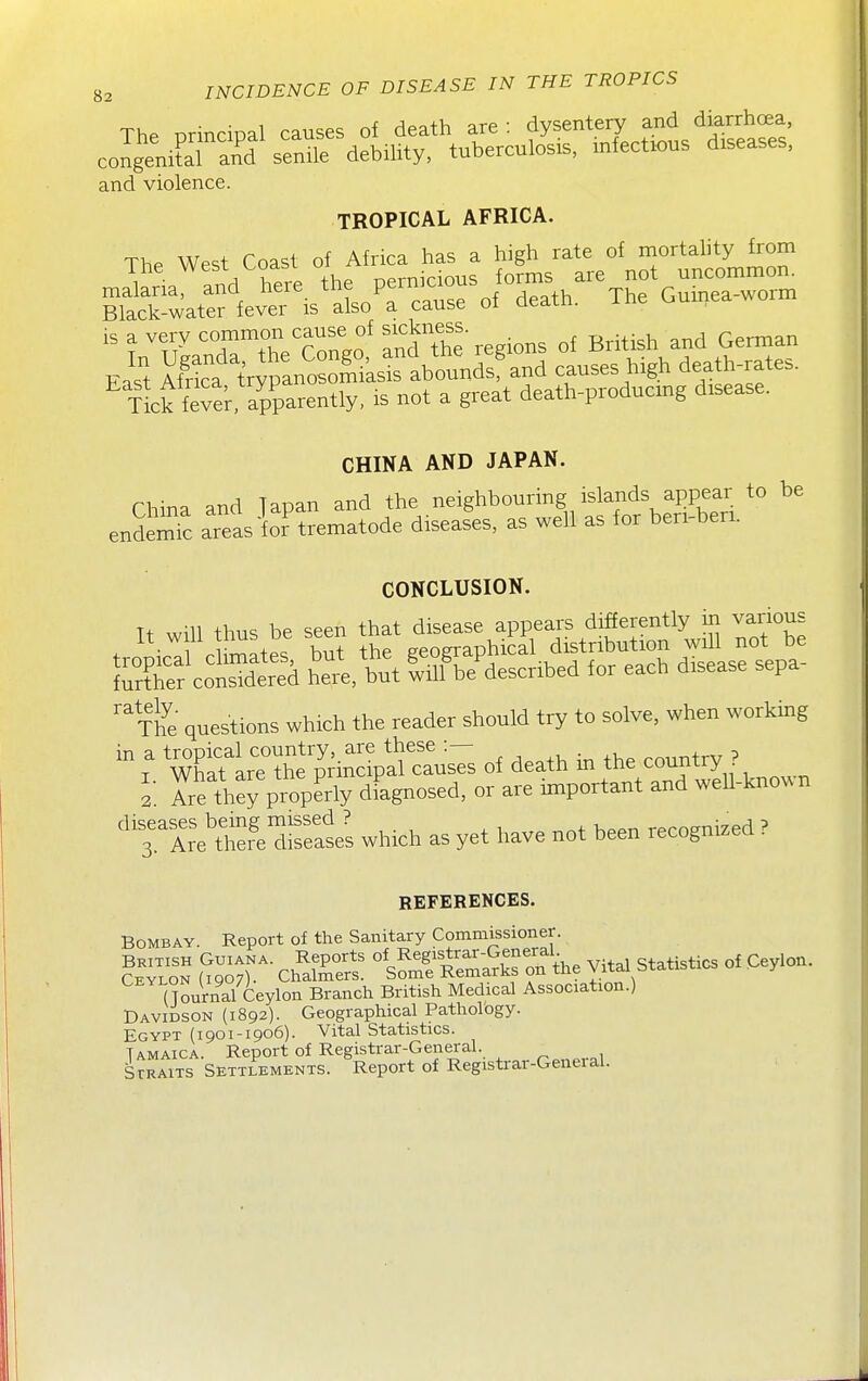The principal causes of death are: dysentej and dia^^^^^^^^ congenital and senile debility, tuberculosis, infectious diseases, and violence. TROPICAL AFRICA. ThP West Coast of Africa has a high rate of mortality from Black-water fever is also a cause oi aeain. is a very common cause of ^^^ness ^^.^.^^ ^^^^^ Eas't K^ypano^^^^^^^ -uses high death^ates. 4k fever, apparently, is not a great death-producmg disease. CHINA AND JAPAN. China and Tapan and the neighbouring islands appear to be endemTc areas ioT trematode diseases, as well as for beri-beri. CONCLUSION. Tt will thus be seen that disease appears differently in various tropicll cWtes, but the geograpMcal distr^^^^^^^^^^ further considered here, but will be described for each disease sepa '^The questions which the reader should try to solve, when working  X wt:tir:'Se^^^^ of death in the country ? i Tre they properly dFagnosed, or are important and weU-known 'TArJT^ disSes which as yet have not been recognized ? REFERENCES. Bombay. Report of the Sanitary Commissioner. ^ToT —^ %SSaS on the Vital Statistics of Ceylon. (Tonrnal Ceylon Branch British Medical Association.) Davidson (1892). Geographical Pathology. Egypt (1901-1906). Vital Statistics. Jamaica Report of Registrar-General. SrRAiTS SETTLEMENTS. Report of Registrar-General.