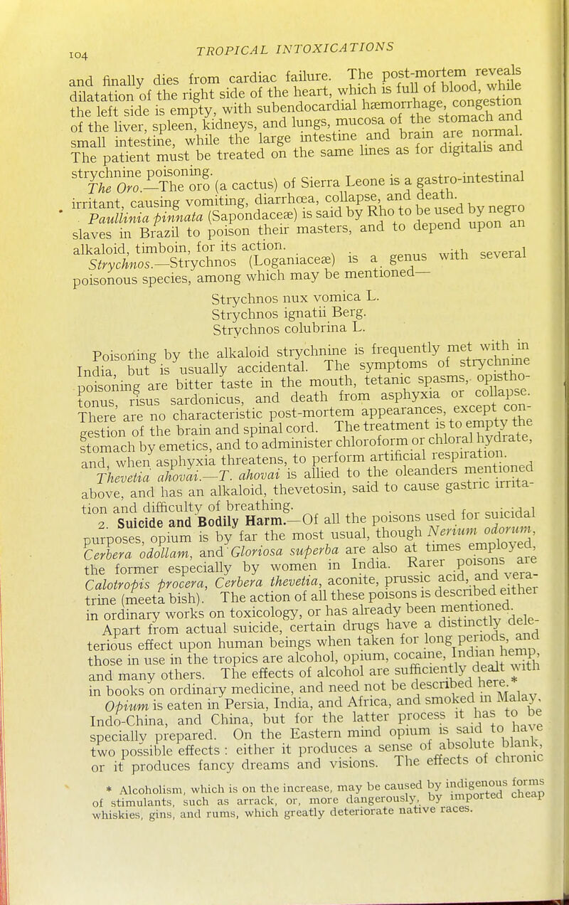 and finally dies from cardiac failure. The post-mortem reveals dilatation of the rSht side of the heart, which is full of blood, while ?he l ^ with subendocardial —Ija^^^^^^ of the liver, spleen, kidneys, and l^^f' ^^f^ le non^al small intestine, whUe the large ^^^estme and bram are no^^^ The patient must be treated on the same Imes as for digitalis ana ^'&'.^^retr^ (a cactus) of Sierra Leone is a gastro-intestinal irritant, causing vomiting, diarrhcsa, ^.f ^P^^', ^^^^^^^^^ Paulknia pinnata (Sapondace^) is said by R^o to be used by negio slaves in Brazil to poison their masters, and to depend upon an alkaloid, timboin, for its action. . several S^rycAnos.-Strychnos (Logamaceae) is a genus with several poisonous species, among which may be mentioned— Strychnos nux vomica L. Strychnos ignatii Berg. Strychnos colubrina L. Poisoiiing by the alkaloid strychnine is frequently met with in IndS bS^ is usually accidental. The symptoms of strychnme wisoAmg are bitter taste in the mouth, tetanic spasms,, op stho- Cus risus sardonicus, and death from asphyxia or cof Pse. There are no characteristic post-mortem appearances, except con g sTon of the bram and spin'al cord. The —nt - to em^^^^^ stomach by emetics, and to admmister chloroform or chloral hydrate, and when asphyxik threatens, to perform artificial respiration. Thlv^^a aLl.-T. ahovai is allied to tire oleanders mention^^^ above, and has an alkaloid, thevetosm, said to cause gastric irrita- tion and difficulty of breathing. . e„irirlal 2 Suicide and Bodily Harm.-Of all the poisons used for suicidal purposes opium is by far the most usual, though Nenum odorum oi^Lm, .n^Glonosa superha are also at ti-es eniployed the former especially by women m India. ^^^^^ .P°^^'^^' .^^g! Calotropis procera, Cerbera to^ta, aconite, ?^^^'^ ^^'f;.^^^^^^^^^^ trine (meeta bish). The action of aU these poisons is described either in ordinary works on toxicology, or has already ^^I^l'^^^f.^^^. Apart from actual suicide, certam drugs have a distmctly dele terious effect upon human beings when taken for long periods and those in use in the tropics are alcohol, opium, ^o^^^^'J,^^^ f th and many others. The effects of alcohol are sufficiently dealt with in books on ordinary medicine, and need not be described here^ Oprum is eaten m Persia, India, and Africa, and smoked m Malay Indo-China, and China, but for the latter process it .has to be speciallv prepared. On the Eastern mind opium ^aid to ha^ e two possible effects : either it produces a sense of absolute a.i^^ or it produces fancy dreams and visions. The effects of chionic * Alcoholism, which is on the increase, may be caused by »«Jigenous forms of stimulants, such as arrack, or, more dangerously by imported cheap whiskies, gins, and rums, which greatly deteriorate native races.