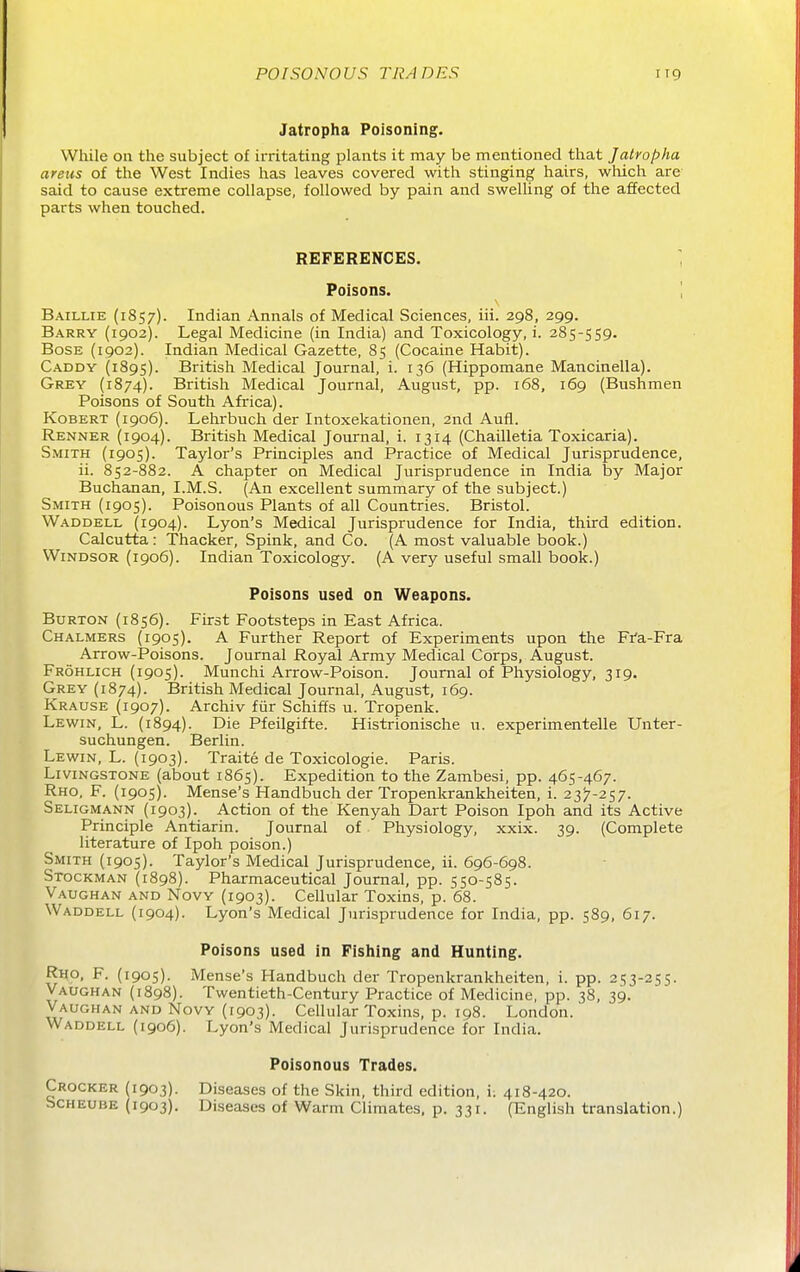 Jatropha Poisoning. VVtiile on tlie subject of irritating plants it may be mentioned that Jatropha areas of the West Indies has leaves covered with stinging hairs, wliich are said to cause extreme collapse, followed by pain and swelling of the affected parts when touched. REFERENCES. ^ Poisons. \ Baillie (1857). Indian Annals of Medical Sciences, iii. 298, 299. Barry (1902). Legal Medicine (in India) and Toxicology, i. 285-559. BosE (1902). Indian Medical Gazette, 85 (Cocaine Habit). Caddy (1895). British Medical Journal, i. 136 (Hippomane Mancinella). Grey (1874). British Medical Journal, August, pp. 168, 169 (Bushmen Poisons of South Afi'ica). KoBERT (1906). Lehrbuch der Intoxekationen, 2nd Aufl. Renner (1904). British Medical Journal, i. 1314 (Chailletia Toxicaria). Smith (1905). Taylor's Principles and Practice of Medical Jurisprudence, ii. 852-882. A chapter on Medical Jurisprudence in India iDy Major Buchanan, I.M.S. (An excellent summary of the subject.) Smith (1905). Poisonous Plants of all Countries. Bristol. Waddell (1904). Lyon's Medical Jurisprudence for India, third edition. Calcutta: Thacker, Spink, and Co. (A most valuable book.) Windsor (1906). Indian Toxicology. (A very useful small book.) Poisons used on Weapons. Burton (1856). First Footsteps in East Africa. Chalmers (1905). A Further Report of Experiments upon the Fr'a-Fra Arrow-Poisons. Journal Royal Army Medical Corps, August. Frohlich (1905). Munchi Arrow-Poison. Journal of Physiology, 319. Grey (1874). British Medical Journal, August, 169. Krause (1907). Archiv fiir Schiffs u. Tropenk. Lewin, L. (1894). Die Pfeilgifte. Histrionische u. experimentelle Unter- suchungen. Berlin. Lewin, L. (1903). Traite de Toxicologic. Paris. Livingstone (about 1865). Expedition to the Zambesi, pp. 465-467. Rho, F. (1905). Mense's Handbuch der Tropenkrankheiten, i. 23^-2^,^. Seligmann (1903). Action of the Kenyah Dart Poison Ipoh and its Active Principle Antiarin. Journal of Physiology, xxix. 39. (Complete literature of Ipoh poison.) Smith (1905). Taylor's Medical Jurisprudence, ii. 696-698. Stockman (1898). Pharmaceutical Journal, pp. 550-585. Vaughan and Novy (1903). Cellular Toxins, p. 68. Waddell (1904). Lyon's Medical Jurisprudence for India, pp. 589, 617. Poisons used in Fishing and Hunting. Rho, F. (1905). Mense's Handbuch der Tropenkrankheiten, i. pp. 253-255. Vaughan (1898). Twentieth-Century Practice of Medicine, pp. 38, 39. Vaughan and Novy (1903). Cellular Toxins, p. 198. London. Waddell (1906). Lyon's Medical Jurisprudence for India. Poisonous Trades. Crocker (1903). Diseases of the Skin, third edition, i; 418-420. Scheube (1903). Diseases of Warm Climates, p. 331. (English translation.)