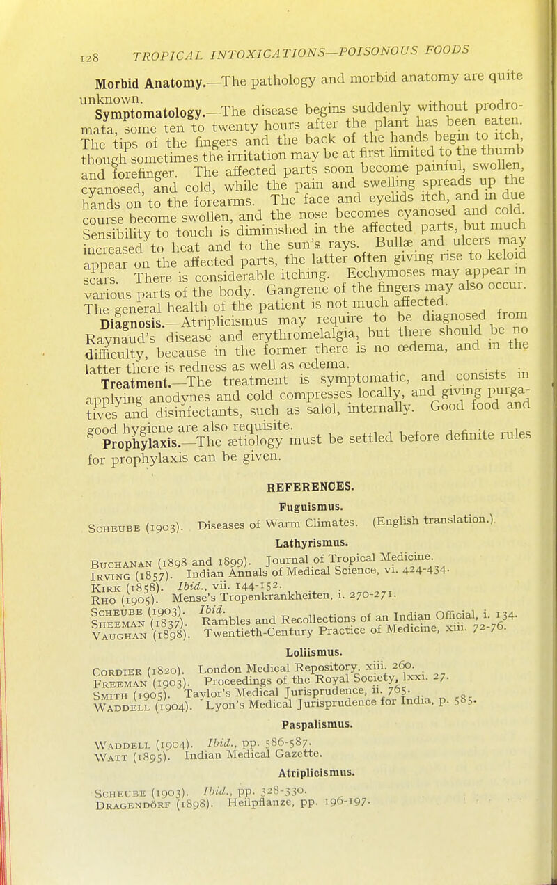 Morbid Anatomy.-The pathology and morbid anatomy are quite ''symptomatology.—The disease begins suddenly without prodro- matl soTe ten to twenty hours after the plant has ^een ^^f.^^J' The tips of the fingers and the back of the hands begin to itch tlfoug Sometimes the irritation may be at first limited to he thumb and forefinger. The affected parts soon become painful swollen, cvanosed and cold, while the'^pain and swelling spreads up he f/ands on to the forearms. The face and eyehds ^tch and m due course become swollen, and the nose becomes cyanosed and cold^ SeSsibilitV to touch is diminished in the affected parts, but much incTeasK h^ and to the sun's rays. Bullae and ulcers may appea on the affected parts, the latter often givmg rise to keloid scars There is considerable itching. Ecchymoses may appear in various parts of the body. Gangrene of the fingers may also occur. The general health of the patient is not much affected. Dilgnosis.-Atriplicismus may require to be diagnosed fi om Raynfud's disease and erythromelalgia, but there should be no difficulty, because in the former there is no oedema, and m the latter there is redness as well as oedema. ^^„d<=f^ m Treatment.-The treatment is symptomatic, and consists m applying anodynes and cold compresses locaUy ^nd giving puiga- rives and disinfectants, such as salol, mternally. Good food and good hygiene are also requisite. , , , r j ^ •+ „,ioc ^ Proph|laxis.-The etiology must be settled before definite mles for prophylaxis can be given. REFERENCES. Fuguismus. SCHEUBE (1903). Diseases Of Warm Climates. (English translation.). Lathy rismus. Buchanan (1898 and 1899)- Journal of Tropical Medicine iRvmG (I8S7). Indian Annals of Medical Science, vi. 424-434- Kirk (1858). Ibid., vii. 144-152. Rho (1905). Mense's Tropenkrankheiten, 1. 270-271. Ih™ Vi8°37). Rambles and Recollections of an Indian Official i. 134- VaughIn (ilgS). Twentieth-Century Practice of Medicme, xm. 72-76. Loliismus. CoRDiER (1820). London Medical Repository, xiii. 260. Freeman (1903). Proceedings of the Royal Society xxi. 27. Smith (1905). Taylor's Medical Jurisprudence, 11. 765- Waddell (1904). Lyon's Medical Jurisprudence for India, p. 58.-,. Paspalismus. Waddell (1904)- ^bid., pp. 586-587. Watt (1895). Indian Medical Gazette. Atriplicismus. SCHEUBE (1903). Ibid., pp. 3-8-330. Dragendorf (1898). Heilpflanze, pp. 196-197-