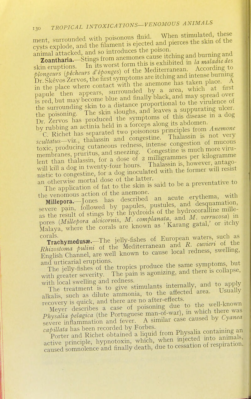 skin eruptions. In its worst form thB is exhiBite^^^^ According to S^t^f pTaS^c^n^-t li& the anemone has tajce. Place. A PTd\u?mayrcre bea°ndtnaUy'^ircUrS Jay spread oyer IS red, but may uroDortional to the viralence of membranes, pruritus and sneezmg. ^SSraSmes per kS^gramm^ lent than thalassm, for a dose of 2 H^^^g^^^^^^^^^ -^^^S^-^i^^^^^-^ to he a preventatrve to the venomous action of the anemone. erythema, ^vith Malaya, where the corals are known as Karang gatal, 01 itchy 'Trachymedusae-The jelly-fishes of European wate:. such as t^l^eS^s^Ung, ^^IhT ]hSClhe tropics produce the s^^^^^^^^ with gi4ater severity. The pam is agonizmg, and theie is collapse, with local swelling and redness ^„+p,-n^,llv and to apply The treatment is to give stimulants ^nteinally, ai^^^ Usually alkahs, such as dilute ammonia, to the affected aiea. Usually recovery is quick, and there are no after-eitects. ' M^yer de^scrib^s a case of poisonmg due to th^ -^^^^^^^^^ Physllia pdagica {tl.e Portuguese mai^of-wai)^^^ severe inflammation and fever. A similar case causeu uy y capUlata has been recorded by Forbes^ phv^alia containing an Porter and Richet obtained a liquid from Physalia coniaumig