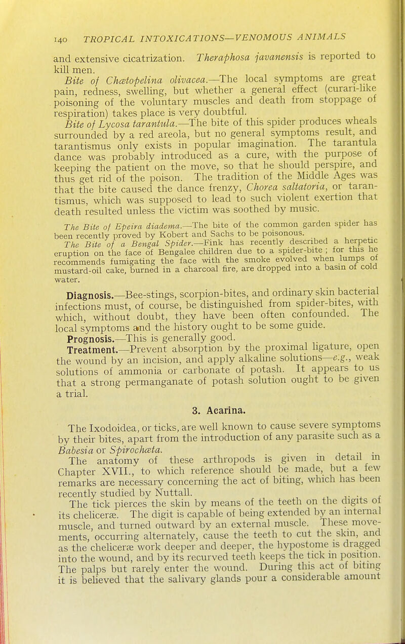 and extensive cicatrization. Theraphosa javanensis is reported to kill men. Bite of Chcetopelina olivacea.—The local symptoms are great pain, redness, swelling, but whether a general effect (curan-hke poisoning of the voluntary muscles and death from stoppage of respiration) takes place is very doubtful. Bite of Lycosa tarantula.—The bite of this spider produces wheals surrounded by a red areola, but no general symptoms result, and tarantismus only exists in popular imagination. The tarantula dance was probably introduced as a cure, with the purpose of keeping the patient on the move, so that he should perspire, and thus get rid of the poison. The tradition of the Middle Ages was that the bite caused the dance frenzy. Chorea saltatoria, or taran- tismus, which was supposed to lead to such violent exertion that death resulted unless the victim was soothed by music. The Bite of Epeira diadema.—Tlxe bite of the common garden spider has been recently proved by Robert and Sachs to be poisonous. The Bite of a Bengal Spider.—Fin'^ has recently described a herpetac eruption on the face of Bengalee children due to a spider-bite ; for this he recommends fumigating the face with the smoke evolved when lumps ot mustard-oil cake, burned in a charcoal fire, are dropped into a basin of cold water. Diagnosis.—Bee-stings, scorpion-bites, and ordinary skin bacterial infections must, of course, be distinguished from spider-bites, with which, without doubt, they have been often confounded, ihe local symptoms and the history ought to be some guide. Prognosis.—This is generally good. , ^ Treatment.—Prevent absorption by the proximal ligature, open the wound by an incision, and apply alkalme solutions—e.g., weak solutions of ammonia or carbonate of potash. It appears to us that a strong permanganate of potash solution ought to be given a trial. 3. Acarina. The Ixodoidea, or ticks, are well known to cause severe symptoms by their bites, apart from the introduction of any parasite such as a Babesia or Spirocliceta. . , • The anatomy of these arthropods is given m detail m Chapter XVII., to which reference should be made, but a few remarks are necessary concerning the act of biting, which has been recently studied by Nuttall. The tick pierces the skin by means of the teeth on the digits ot its chelicerK. The digit is capable of being extended by an internal muscle, and turned outward by an external muscle. These move- ments, occurring alternately, cause the teeth to cut the skin, and as the chelicer^ work deeper and deeper, the hypostome is dragged into the wound, and by its recurved teeth keeps the tick in position. The palps but rarely enter the wound. During this act of bitmg it is beheved that the salivary glands pour a considerable amount