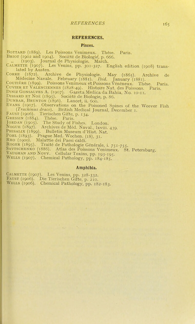 REFERENCES REFERENCES. Pisces. BoTTARD (1S89). Les Poissons Venimeux. These. Paris. Briot (1902 and 1904). Societe de Biologie, p. 666. (1903). Journal de Physiologic. March. Calmette (1907). Les Venins, pp. 301-327. English edition (1908) trans- lated by Austen. CoRRE (1872). Archive de Physiologic. May (1865). Archive de Medecine Navale. February (1881). Ibid. January (1881). CouTiERE (1899). Poissons Venimeux et Poissons Veneneux. These. Paris. CuviER ET Valenciennes (1828-49). Histoire Nat. des Poissons. Paris. OrNiz GoNSALVES A. (1907). Gazeta Medica da Bahia, No. lo-ii. DissARD ET NoE (1895). Societe de Biologie, p. 86. DuNB.\R, Brunton (1896). Lancet, ii. 600. Evans (1907)- Observations on the Poisoned Spines of the Weever Fish (Trachinus draco). British Medical Journal, December i. Faust (1906). Tierischen Gifte, p. 134. Gressin (1884). These. Paris. Jordan (1905). The Study of Fishes. London. NoGUE (1897). Archives de Med. Naval., Ixviii. 439. Phisalix (1899). Bulletin Museum d'Hist. Nat. PoHL (1893). Prague Med. Wochen. (18), 31. Rho (1900). Malattie dei Paesi caldi. Roger (1895). Traite de Pathologic Generale, i. 751-755. Savtschenko (1886). Atlas des Poissons Venimeux. St. Petersburg Vaughan and Novy. Cellular Toxins, pp. 193-195. Wells (1907)- Chemical Pathology, pp. 184-185. Amphibia. Calmette (1907). Les Venins, pp. 328-332. Faust (1906). Die Tierischen Gifte, p. 210. Wells (1906). Chemical Pathology, pp. 182-183.