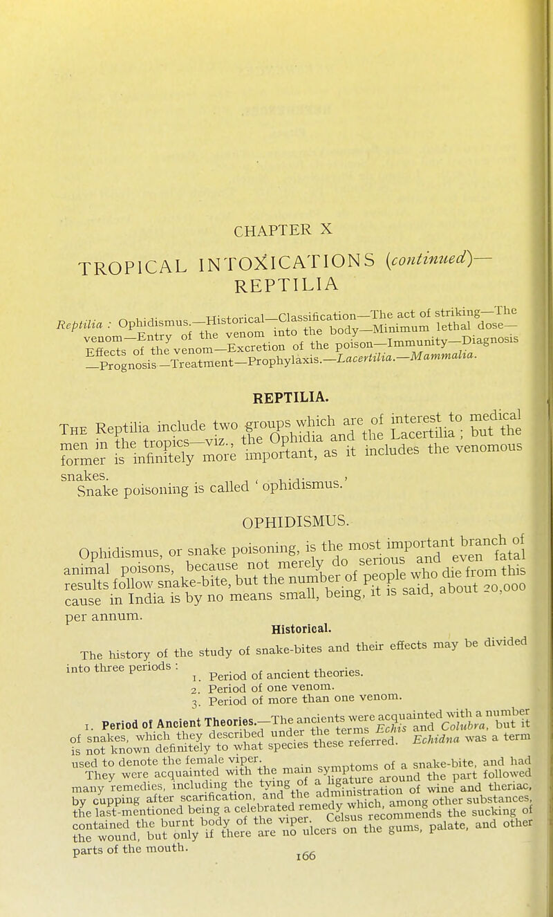 CHAPTER X TROPICAL INTOXICATIONS [continued)— REPTILIA RepHUa : Ophidisn.us.-Historical-Cla^^^^^^^^^ ^'^ -Prognosis-^reatm REPTILIA. THE Reptilia include ^^:-^K-^-'jrt^l SSSil; but'the L'-lnSr^^e tp&s it includes the ~. snakes. , , , .^ , Snake poisoning is called ophidismus. OPHIDISMUS. Ophidismns, or snake poisoning, is the ■^f/V'eTfat^ Sj^lofc«.^tVe™^^^^^^ cause in India is by no means small, bemg, it is saia, aooui , per annum. Historical. The history of the study of snake-bites and their efEects may be divided into tl^ree periods : ^ ^^^.^^^ ^^^^^^.^^ 2 Period of one venom. ^. Period of more than one venom. Period Of Ancient Theories.-The ancien^^^^^^^^^ of snakes, which they described f^'^^^J^'^^l^^^^^^ Echidna was a term is not known defimtely to what species these reierruu used to denote the female viper. , nf a snake-bite, and had They were acquainted with the main ^y^Pf^ ^.^^^^d pari followed many ^remedies, \ncludmg the tying of ^^^gf^^Sm^^oro^ Se'^and theriac. by cupping after scanfication and the admimstr^^^^^ the last'mentioned being a celebrated remedy w^^^ „f ^^^^^^^^^^^^^^ parts of the mouth.