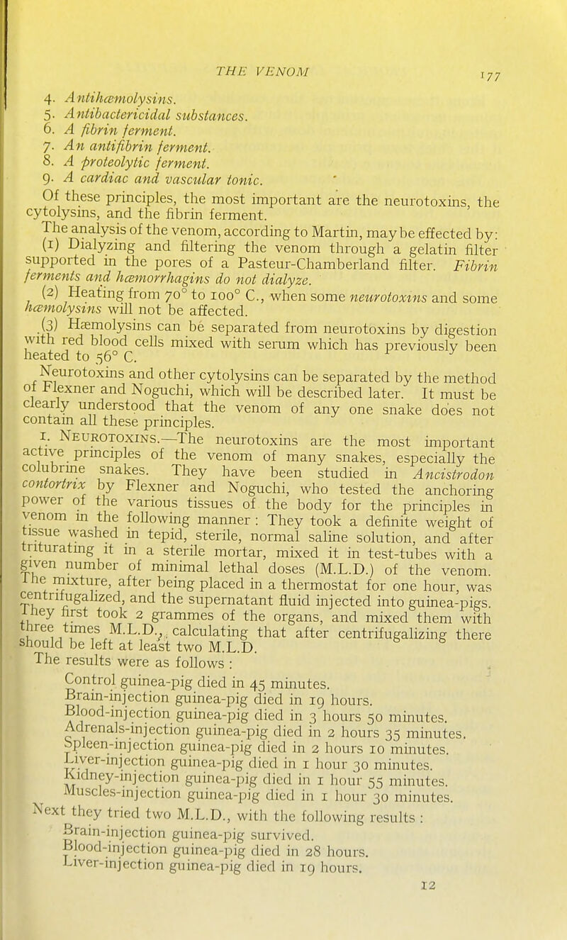 4. A ntihcemolysins. 5. Antibactericidal substances. 6. A fibrin ferment. y. An antifibrin ferment. 8. A proteolytic ferment. 9. A cardiac and vascular tonic. Of these principles, the most important are the neurotoxins the cytolysms, and the fibrin ferment. The analysis of the venom, according to Martin, maybe effected by: (1) Dialyzmg and filtering the venom through a gelatin filter supported m the pores of a Pasteur-Chamberland filter. Fibrin ferments and hcemorrhagins do not dialyze. (2) Heating from 70° to 100° C, when some neurotoxins and some hcemolysins will not be affected. (3) Haemolysins can be separated from neurotoxins by digestion with red blood cells mixed with semm which has previously been heated to 56° C. r j Neurotoxms and other cytolysins can be separated by the method ot i:<lexner and Noguchi, which will be described later. It must be clearly understood that the venom of any one snake does not contam all these principles. I. Neurotoxins.—The neurotoxins are the most important active prmciples of the venom of many snakes, especially the colubrme snakes. They have been studied in Ancistrodon contortnx by Flexner and Noguchi, who tested the anchoring power of the various tissues of the body for the principles in venom m the following manner : They took a definite weight of tissue washed m tepid, sterile, normal saline solution, and after triturating it in a sterile mortar, mixed it in test-tubes with a given number of minimal lethal doses (M.L.D.) of the venom ihe rnixture, after being placed in a thermostat for one hour, was centrilugalized, and the supernatant fluid injected into guinea-pigs, iney iirst took 2 grammes of the organs, and mixed them with three times M.L.D calculating that after centrifugalizing there should be left at least two M.L.D. The results were as follows : Control guinea-pig died in 45 minutes. Brain-injection guinea-pig died in 19 hours. Blood-mjection guinea-pig died in 3 hours 50 minutes. Adrenals-injection guinea-pig died in 2 hours 35 minutes. bpleen-mjection guinea-pig died in 2 hours 10 minutes. Liver-injection guinea-pig died in i hour 30 minutes. Kidney-mjection guinea-pig died in i hour 55 minutes. Muscle.s-mjection guinea-pig died in i hour 30 minutes. Next they tried two M.L.D., with the following results : Brain-injection guinea-pig survived. Blood-injection guinea-pig died in 28 hours. Liver-injection guinea-pig died in 19 hours. 12