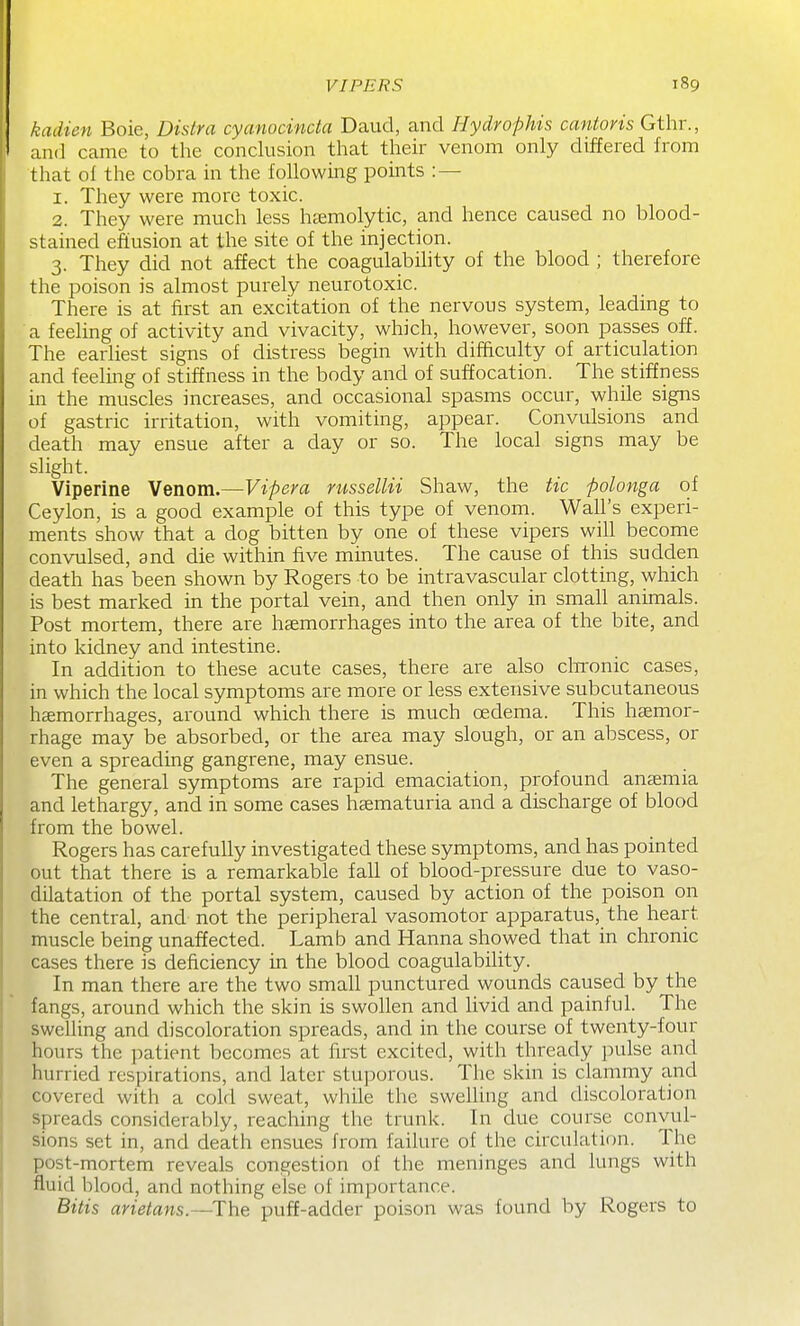 kadien Boie, Dislra cyanocinda Daud, and Hydrophis cantoris Gthr., and came to the conclusion that their venom only differed from that of the cobra in the following points : — 1. They were more toxic. 2. They were much less hsemolytic, and hence caused no blood- stained effusion at the site of the injection. 3. They did not affect the coagulability of the blood ; therefore the poison is almost purely neurotoxic. There is at first an excitation of the nervous system, leading to a feeling of activity and vivacity, which, however, soon passes off. The earliest signs of distress begin with difhculty of articulation and feeling of stiffness in the body and of suffocation. The stiffness in the muscles increases, and occasional spasms occur, while signs of gastric irritation, with vomiting, appear. Convulsions and death may ensue after a day or so. The local signs may be slight. Viperine Venom.—Vipera russellii Shaw, the tic polonga of Ceylon, is a good example of this type of venom. Wall's experi- ments show that a dog bitten by one of these vipers will become convulsed, and die within five minutes. The cause of this sudden death has been shown by Rogers to be intravascular clotting, which is best marked in the portal vein, and then only in small animals. Post mortem, there are haemorrhages into the area of the bite, and into kidney and intestine. In addition to these acute cases, there are also cln'onic cases, in which the local symptoms are more or less extensive subcutaneous haemorrhages, around which there is much oedema. This haemor- rhage may be absorbed, or the area may slough, or an abscess, or even a spreading gangrene, may ensue. The general symptoms are rapid emaciation, profound anaemia and lethargy, and in some cases haematuria and a discharge of blood from the bowel. Rogers has carefully investigated these symptoms, and has pointed out that there is a remarkable fall of blood-pressure due to vaso- dilatation of the portal system, caused by action of the poison on the central, and not the peripheral vasomotor apparatus, the heart muscle being unaffected. Lamb and Hanna showed that in chronic cases there is deficiency in the blood coagulability. In man there are the two small punctured wounds caused by the fangs, around which the skin is swollen and livid and painful. The swelling and discoloration spreads, and in the course of twenty-four hours the patient becomes at first excited, with thready pulse and hurried respirations, and later stuporous. The skin is clammy and covered with a cold sweat, while the sweUing and discoloration spreads considerably, reaching the trunk. In due course convul- sions set in, and death ensues from failure of the circulation. The post-mortem reveals congestion of the meninges and lungs with fluid blood, and nothing else of importance. Bitis arietans.—The puff-adder poison was found by Rogers to