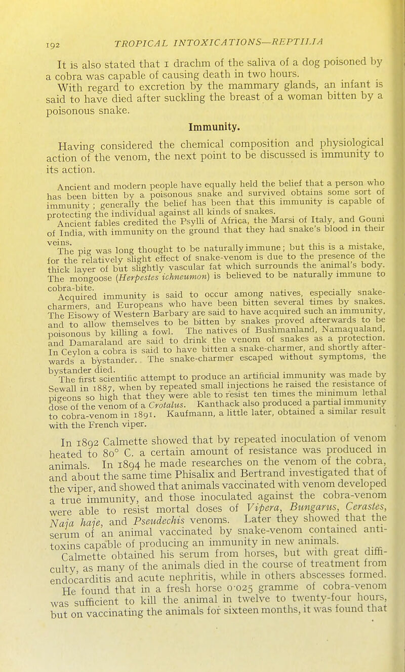 It is also stated that i drachm of the saUva of a dog poisoned by a cobra was capable of causing death in two hours. With regard to excretion by the mammary glands, an infant is said to have died after suckling the breast of a woman bitten by a poisonous snake. Immunity. Having considered the chemical composition and physiological action of the venom, the next point to be discussed is immunity to its action. Ancient and modern people have equally held the beUef that a person who has been bitten by a poisonous snake and survived obtains some sort of immunity • generally the behef has been that this immumty is capable of protecting'the individual against all kinds of snakes . ^ , An j Ancient fables credited the Psylh of Africa, the Marsi of Italy, and Goum of India, with immunity on the ground that they had snake s blood in their ^^The pig was long thought to be naturally immune; but tliis is a mistake, for the relatively shght effect of snake-venom is due to the presence of the thick layer of but sUghtly vascular fat which surrounds the ammal s body. The mongoose (Herpesies ichneumon) is beheved to be naturally immune to cobrcL bite Acauired immunity is said to occur among natives, especially snake- charmers and Europeans who have been bitten several times by snakes. The EisoW of Western Barbary are said to have acquired such an inimumty, and to allow themselves to be bitten by snakes proved afterwards to be poisonous by kilhng a fowl. The natives of Bushmanland, Namaqualand, and Damaraland are said to drink the venom of snakes as a protection. In Cevlon a cobra is said to have bitten a snake-charmer, and shortly after- wards a bystander. The snake-charmer escaped without symptoms, the ^^TSrst'^sdentific attempt to produce an artificial immunity was inade by Sewall in 1887, when by repeated small injections he raised the resistance of pigeons so high that they were able to resist ten times the minimum lethal dose of the venom of a Crotalus. Kanthack also produced a partial immumty to cobra-venom in 1891. Kaufmann, a little later, obtained a similar result with the French viper. In i8q2 Calmette showed that by repeated inoculation of venom heated to 80° C. a certain amount of resistance was produced m animals In 1894 he made researches on the venom of the cobra, and about the same time Phisalix and Bertrand investigated that of the viper and showed that animals vaccinated with venom developed a true immunity, and those inoculated against the cobra-venom were able to resist mortal doses of Vipem, Bungams, Cerastes, Naia haje and Pseudechis venoms. Later they showed that the serum of an animal vaccinated by snake-venom contamed anti- toxins capable of producing an immunity in new animals. Calmette obtained his serum from horses, but with great dilii- cultv as many of the animals died in the course of treatment from endocarditis and acute nephritis, while in others abscesses formed. He found that in a fresh horse 0-025 gramme of cobra-venom was sufficient to kill the animal in twelve to twenty-four hours, but on vaccinating the animals for sixteen months, it was found that