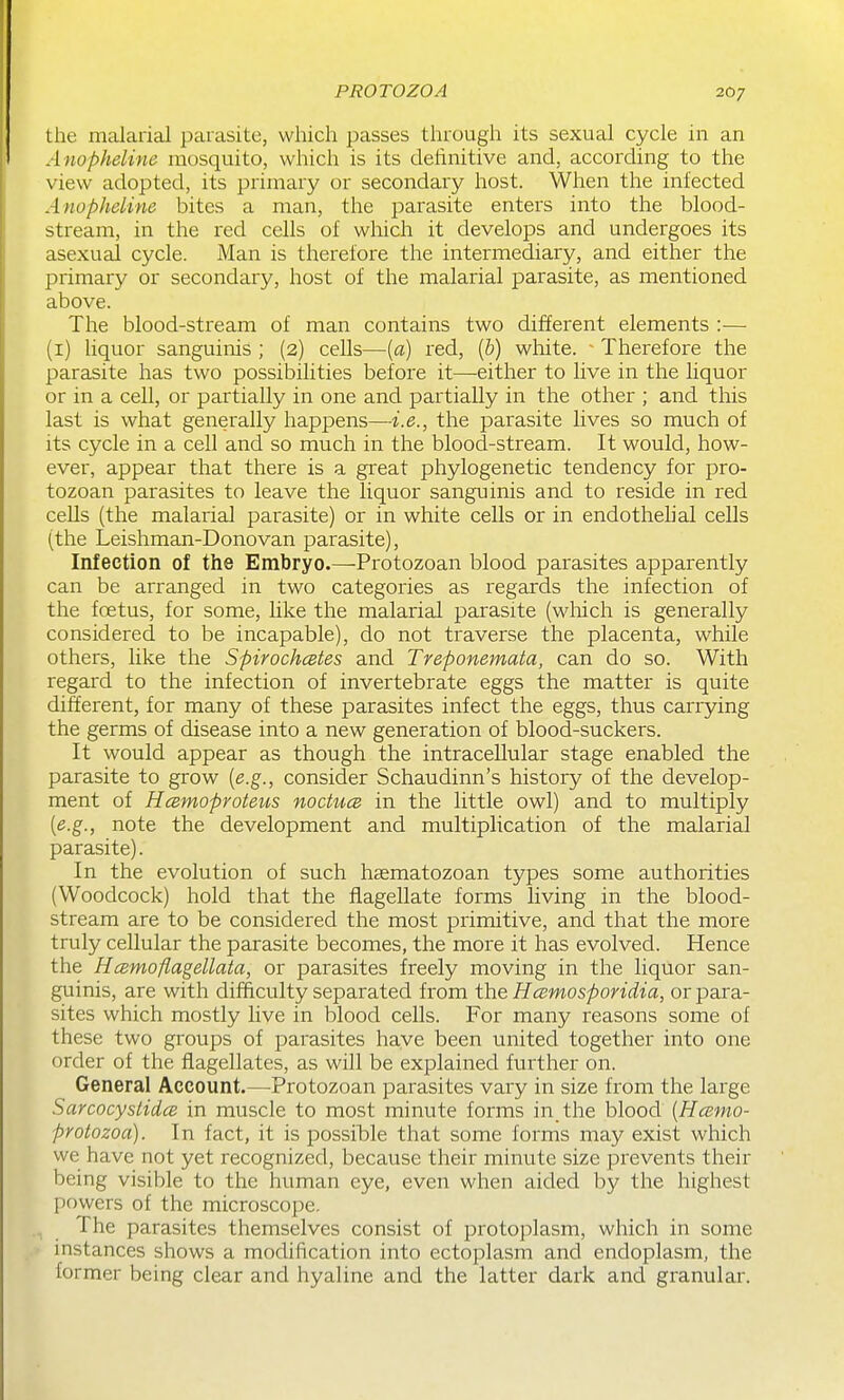 the malarial parasite, which passes through its sexual cycle in an Anopheline mosquito, which is its definitive and, according to the view adopted, its primary or secondary host. When the infected Anopheline bites a man, the parasite enters into the blood- stream, in the red cells of which it develops and undergoes its asexual cycle. Man is therefore the intermediary, and either the primary or secondary, host of the malarial parasite, as mentioned above. The blood-stream of man contains two different elements :— (i) liquor sanguinis ; (2) cells—[a) red, (p) white. - Therefore the parasite has two possibilities before it—either to live in the liquor or in a cell, or partially in one and partially in the other ; and this last is what generally happens—i.e., the parasite lives so much of its cycle in a cell and so much in the blood-stream. It would, how- ever, appear that there is a great phylogenetic tendency for pro- tozoan parasites to leave the liquor sanguinis and to reside in red cells (the malarial parasite) or in white cells or in endothehal cells (the Leishman-Donovan parasite). Infection of the Embryo.—Protozoan blood parasites apparently can be arranged in two categories as regards the infection of the foetus, for some, like the malarial parasite (which is generally considered to be incapable), do not traverse the placenta, while others, like the Spirochcetes and Treponemata, can do so. With regard to the infection of invertebrate eggs the matter is quite different, for many of these parasites infect the eggs, thus carrying the germs of disease into a new generation of blood-suckers. It would appear as though the intracellular stage enabled the parasite to grow [e.g., consider Schaudinn's history of the develop- ment of Hcemoproteus noctuce in the little owl) and to multiply [e.g., note the development and multiplication of the malarial parasite). In the evolution of such haematozoan types some authorities (Woodcock) hold that the flagellate forms living in the blood- stream are to be considered the most primitive, and that the more truly cellular the parasite becomes, the more it has evolved. Hence the Hcemoflagellata, or parasites freely moving in the liquor san- guinis, are with difficulty separated from the Hcemosporidia, or para- sites which mostly live in blood cells. For many reasons some of these two groups of parasites have been united together into one order of the flagellates, as will be explained further on. General Account.—^Protozoan parasites vary in size from the large Sarcocystidce in muscle to most minute forms in the blood [Hcemo- protozoa). In fact, it is possible that some forms may exist which we have not yet recognized, because their minute size prevents their being visible to the human eye, even when aided by the highest powers of the microscope. The parasites themselves consist of protoplasm, which in some instances shows a modification into ectoplasm and endoplasm, the former being clear and hyaline and the latter dark and granular.