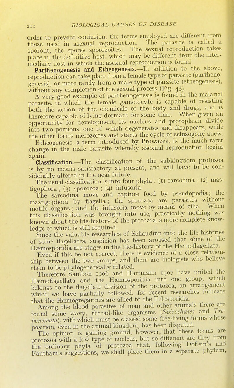 order to prevent confusion, the terms employed are different from those used in asexual reproduction. The parasite is called a sporont, the spores sporozoites. The sexual reproduction takes place in the definitive host, which may be different from the mter- mediary host in which the asexual reproduction is found. Parthenogenesis and Etheogenesis.—In addition to the above, reproduction can take place from a female type of parasite (partheno- genesis), or more rarely from a male type of parasite (etheogenesis), without'any completion of the sexual process (Fig. 43)- A very good example of parthenogenesis is found in the malarial parasite, in which the female gametocyte is capable of resistmg both the action of the chemicals of the body and drugs, and is therefore capable of lying dormant for some time. When given an opportunity for development, its nucleus and protoplasm divide into two portions, one of which degenerates and disappears, while the other forms merozoites and starts the cycle of schizogony anew. Etheogenesis, a term introduced by Prowazek, is the much rarer change in the male parasite whereby asexual reproduction begins again. , , . 1 Classification.—The classification of the subkmgdom protozoa is by no means satisfactory at present, and will have to be con- siderably altered in the near future. The usual classification is into four phyla: (i) sarcodina ; (2) mas- tigophora ; (3) sporozoa ; (4) infusoria. The sarcodina move and capture food by pseudopodia; the mastigophora by flagella; the sporozoa are parasites without motile organs; and the infusoria move by means of cilia. When this classification was brought into use, practically nothing was known about the Hfe-history of the protozoa, a rnore complete know- ledge of which is still required. ' r , ■ ■ Since the valuable researches of Schaudinn into the life-histones of some flagellates, suspicion has been aroused that some of the H^mosporidia are stages in the life-history of the Hcemoflagellata. Even if this be not correct, there is evidence of a close relation- ship between the two groups, and there are biologists who believe them to be phylogenetically related. . Therefore Sambon 1906 and Hartmann 1907 have umted the H^moflagellata and the Hsemosporidia into one group, which belongs to the flagellate division of the protozoa, an arrangement which we have partially followed, for recent researches indicate that the H£emogregarines are alhed to the Telospondia. Among the blood parasites of man and other animals there arc found some wavy, thread-Hke organisms {Spirochcstes and Tre- ponemata), with which must be classed some free-hvmg forms whose position, even in the animal kingdom, has been disputed. The opinion is gaining ground, however, that these forms are protozoa with a low type of nucleus, but so different are they from the ordinary phyla of protozoa that, following Doflein s and Fantham's suggestions, we shall place them in a separate phylum.