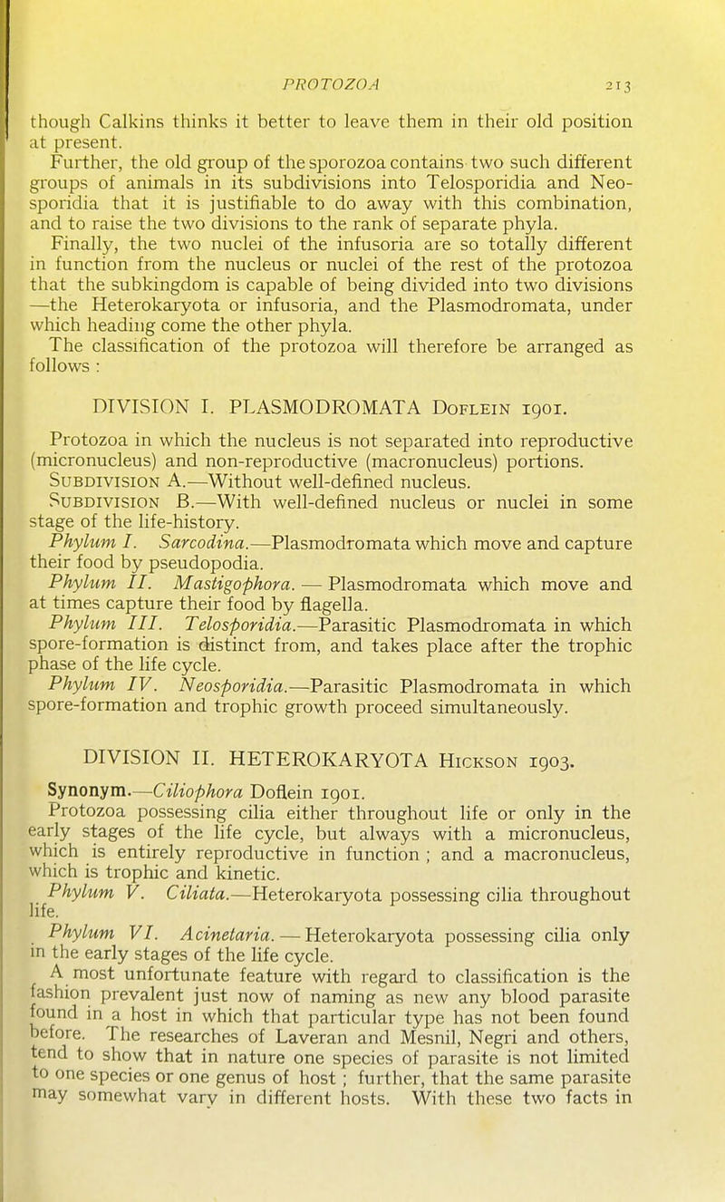 though Calkins thinks it better to leave them in their old position at present. Further, the old group of the sporozoa contains two such different groups of animals in its subdivisions into Telosporidia and Neo- sporidia that it is justifiable to do away with this combination, and to raise the two divisions to the rank of separate phyla. Finally, the two nuclei of the infusoria are so totally different in function from the nucleus or nuclei of the rest of the protozoa that the subkingdom is capable of being divided into two divisions —the Heterokaryota or infusoria, and the Plasmodromata, under which heading come the other phyla. The classification of the protozoa will therefore be arranged as follows : DIVISION I. PLASMODROMATA Doflein 1901. Protozoa in which the nucleus is not separated into reproductive (micronucleus) and non-reproductive (macronucleus) portions. Subdivision A.—Without well-defined nucleus. Subdivision B.—With well-defined nucleus or nuclei in some stage of the life-history. Phylum I. Sarcodina.—Plasmodromata which move and capture their food by pseudopodia. Phylum II. Mastigophoya. — Plasmodromata which move and at times capture their food by flagella. Phylum III. Telosporidia.—Parasitic Plasmodromata in which spore-formation is distinct from, and takes place after the trophic phase of the life cycle. Phylum IV. Neosporidia.—Parasitic Plasmodromata in which spore-formation and trophic growth proceed simultaneously. DIVISION II. HETEROKARYOTA Hickson 1903. Synonym.—Ciliophora Doflein igoi. Protozoa possessing cilia either throughout hfe or only in the early stages of the life cycle, but always with a micronucleus, which is entirely reproductive in function ; and a macronucleus, which is trophic and kinetic. Phylum V. Ciliata.—Heterokaryota possessing cilia throughout life. Phylum VI. Acinetaria. — Heterokaryota possessing cilia only in the early stages of the life cycle. A most unfortunate feature with regai-d to classification is the fashion prevalent just now of naming as new any blood parasite found in a host in which that particular type has not been found before. The researches of Laveran and Mesnil, Negri and others, tend to show that in nature one species of parasite is not limited to one species or one genus of host; further, that the same parasite may somewhat vary in different hosts. With these two facts in