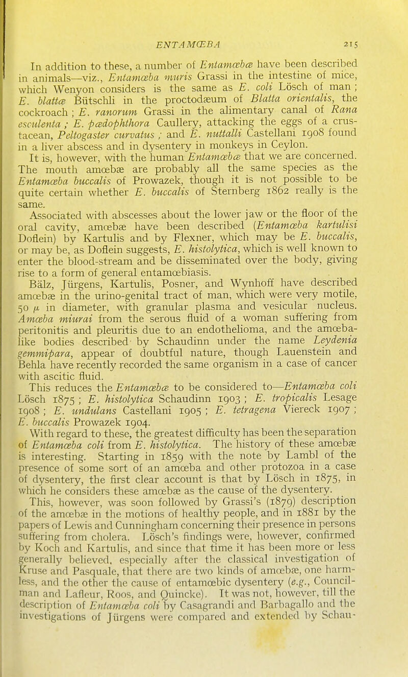 In addition to these, a number of Entamcebce have been described in animals—viz., Entamoeba muris Grassi in the intestine of mice, which Wenyon considers is the same as E. coU Losch of man ; E. hlattce BiitschH in the proctodseum of Blatta orientalis, the cockroach ; E. ranorum Grassi in the ahmentary canal of Rana esmlenta ; E. -pcadophthora Caullery, attacking the eggs of a crus- tacean, Peliogaster airvatus ; and E. mittalli Castellani igo8 found in a liver abscess and in dysentery in monkeys in Ceylon. It is, however, with the human Entamcebce that we are concerned. The mouth amoebae are probably all the same species as the Entamoeba buccalis of Prowazek, though it is not possible to be quite certain whether E. buccalis of Sternberg 1862 really is the same. Associated with abscesses about the lower jaw or the floor of the oral cavity, amoebae have been described {Entamceba kartuUsi Doflein) by Kartuhs and by Flexner, which may be E. buccalis, or may be, as Doflein suggests, E. histolytica, which is well known to enter the blood-stream and be disseminated over the body, giving rise to a form of general entamoebiasis. Balz, Jiirgens, Kartulis, Posner, and Wynhoff have described amcebse in the urino-genital tract of man, which were very motile, 50 /X in diameter, with granular plasma and vesicular nucleus. Amoeba miurai from the serous fluid of a woman suffering from peritonitis and pleuritis due to an endothehoma, and the amoeba- like bodies described- by Schaudinn under the name Leydenia gemmipara, appear of doubtful nature, though Lauenstein and Behla have recently recorded the same organism in a case of cancer with ascitic fluid. This reduces the Entamcebce to be considered to—Entamoeba coli Losch 1875 ; E. histolytica Schaudinn 1903 ; E. tropicalis Lesage 1908 ; E. undulans Castellani 1905 ; E. tetragena Viereck 1907 ; E. buccalis Prowazek 1904. With regard to these, the greatest difficulty has been the separation of Entamceba coli from E. histolytica. The history of these araoebas is interesting. Starting in 1859 with the note by Lambl of the presence of some sort of an amoeba and other protozoa in a case of dysentery, the first clear account is that by Losch in 1875, in which he considers these amoebae as the cause of the dysentery. This, however, was soon followed by Grassi's (1879) description of the amoebae in the motions of healthy people, and in 1881 by the papers of Lewis and Cunningham concerning their presence in persons suffering from cholera. Losch's findings were, however, confirmed by Koch and Kartulis, and since that time it has been more or less generally believed, especially after the classical investigation of Kruse and Pasquale, that there are two kinds of amoebae, one harm- less, and the other the cause of entamoebic dysentery {e.g., Council- man and Lafleur, Roos, and Quincke). It was not, however, till the description of Entamoeba coli by Casagrandi and Barbagallo and the investigations of Jiirgens were compared and extended by Schau-