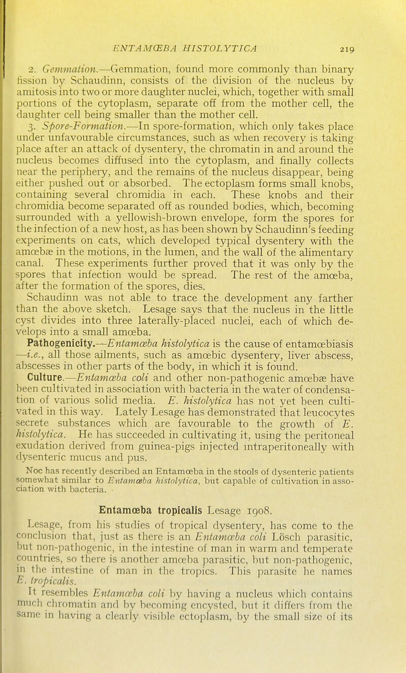 ENTAMCEBA HISTOLYTICA 2. Gemmaiion.—Gemmation, found more commonly than binary iission by Schaudinn, consists of the division of the nucleus by amitosis into two or more daughter nuclei, which, together with small portions of the cytoplasm, separate off from the mother cell, the daughter cell being smaller than the mother cell. 3. Spore-Formation.—In spore-formation, which only takes place under unfavourable circumstances, such as when recovery is taking place after an attack of dysentery, the chromatin in and around the nucleus becomes diffused into the cytoplasm, and finally collects near the periphexy, and the remains of the nucleus disappear, being either pushed out or absorbed. The ectoplasm forms small knobs, containing several chromidia in each. These knobs and their chromidia become separated off as rounded bodies, which, becoming surrounded with a yellowish-brown envelope, form the spores for the infection of a new host, as has been shown by Schaudinn's feeding experiments on cats, which developed typical dysenteiy with the amoebae in the motions, in the lumen, and the wall of the alimentary canal. These experiments further proved that it was only by the spores that infection would be spread. The rest of the amoeba, after the formation of the spores, dies. Schaudinn was not able to trace the development any farther than the above sketch. Lesage says that the nucleus in the little cyst divides into three laterally-placed nuclei, each of which de- velops into a small amoeba. Pathogenicity.—Entamceba histolytica is the cause of entamoebiasis —i.e., all those ailments, such as amoebic dysentery, liver abscess, abscesses in other parts of the body, in which it is found. Culture.—Entamoeba coli and other non-pathogenic amoebae have been cultivated in association with bacteria in the water of condensa- tion of various solid media. E. histolytica has not yet been culti- vated in this way. Lately Lesage has demonstrated that leucocytes secrete substances which are favourable to the growth of E. histolytica. He has succeeded in cultivating it, using the peritoneal exudation derived from guinea-pigs injected mtraperitoneally with dysenteric mucus and pus. Noc has recently described an Entamceba in the stools of dysenteric patients somewhat similar to Entamceba histolytica, but capable of cultivation in asso- ciation with bacteria. Entamoeba tropicalis Lesage 1908. Lesage, from his studies of tropical dysentery, has come to the conclusion that, just as there is an Entamoeba coli Losch parasitic, but non-pathogenic, in the intestine of man in warm and temperate countries, so there is another amoeba parasitic, but non-pathogenic, in the intestine of man in the tropics. This parasite he names E. tropicalis. It resembles Entamceba coli by having a nucleus which contains much chromatin and by becoming encysted, but it differs from the same in having a clearly visible ectoplasm, ])y the small size of its