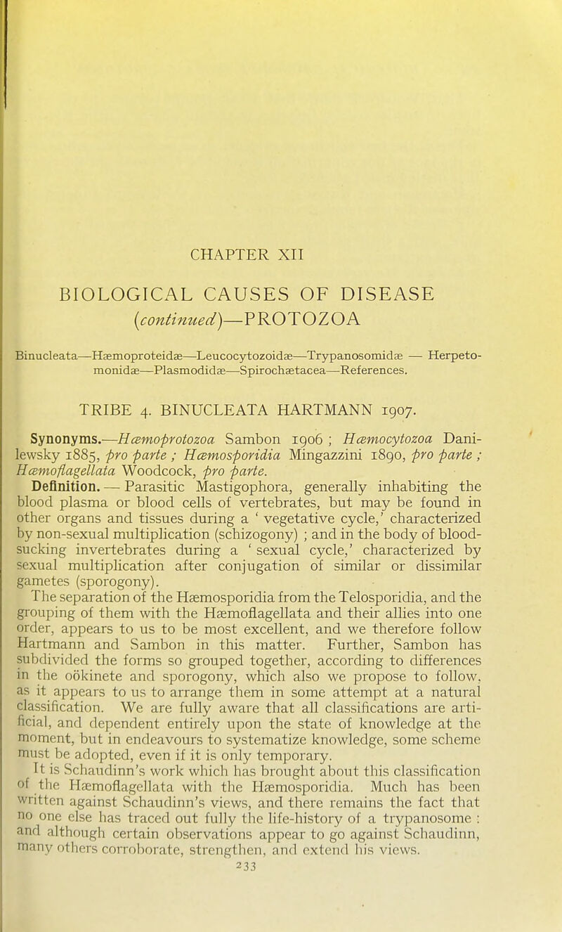 CHAPTER XII BIOLOGICAL CAUSES OF DISEASE [continued)—^'^OTOZOK Binucleata—Haemoproteidas—Leucocytozoidae—Trypanosomidae — Herpeto- monidas—Plasmodidse—Spirochsetacea—References. TRIBE 4. BINUCLEATA HARTMANN 1907. Synonyms.—Hcemoprotozoa Sambon 1906 ; Hcemocytozoa Dani- lewsky 1885, pro parte ; HcBmosporidia Mingazzini 1890, pro parte ; Hcemoflagellata Woodcock, pro parte. Definition. — Parasitic Mastigophora, generally inhabiting the blood plasma or blood cells of vertebrates, but may be found in other organs and tissues during a ' vegetative cycle,' characterized by non-sexual multiplication (schizogony) ; and in the body of blood- sucking invertebrates during a ' sexual cycle,' characterized by sexual multiplication after conjugation of similar or dissimilar gametes (sporogony). The separation of the Haemosporidia from the Telosporidia, and the grouping of them with the Hsemofiagellata and their allies into one order, appears to us to be most excellent, and we therefore follow Hartmann and Sambon in this matter. Further, Sambon has subdivided the forms so grouped together, according to differences in the ookinete and sporogony, which also we propose to follow, as it appears to us to arrange them in some attempt at a natural classification. We are fully aware that all classifications are arti- ficial, and dependent entirely upon the state of knowledge at the moment, but in endeavours to systematize knowledge, some scheme must be adopted, even if it is only temporary. It is Schaudinn's work which has brought about this classification of the Haemoflagellata with the Hsemosporidia. Much has been written against Schaudinn's views, and there remains the fact that no one else has traced out fully the life-history of a trypanosome ; and although certain observations appear to go against Schaudinn, many others corroborate, strengthen, and extend liis views.