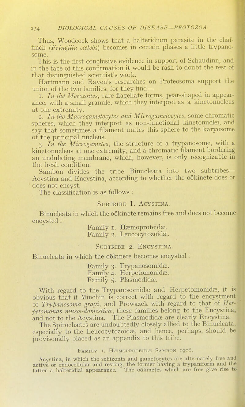 Thus, Woodcock shows that a halteridium parasite in the chai- finch {Fringilla ccelebs) becomes in certain phases a little trypano- some. This is the first conclusive evidence in support oi Schaudinn, and in the face of this confirmation it would be rash to doubt the rest of that distinguished scientist's work. Hartmann and Raven's researches on Proteosoma support the union of the two families, for they find— 1. In the Merozoites, rare flagellate forms, pear-shaped in appear- ance, with a small granule, which they interpret as a kinetonucleus at one extremity. 2. In the Macrogametocytes and Microgametocytes, some chromatic spheres, which they interpret as non-functional kinetonuclei, and say that sometimes a filament unites this sphere to the karyosome of the principal nucleus. 3. In the Microgametes, the structure of a trypanosome, with a kinetonucleus at one extremity, and a chromatic filament bordering an undulating membrane, which, however, is only recognizable in the fresh condition. Sambon divides the tribe Binucleata into two subtribes— Acystina and Encystina, according to whether the ookinete does or ■ does not encyst. The classification is as follows : SuBTRiBE L Acystina. Binucleata in which the ookinete remains free and does not become encysted: ^ij Family i. Haemoproteidae. Family 2. Leucocytozoidas. SuBTRiBE 2. Encystina. H Binucleata in which the ookinete becomes encysted : H Family 3. Trypanosomidfe. Family 4. Herpetomonidae. H Family 5. Plasmodidas. ^ With regard to the Trypanosomidse and Herpetomonidae, it is obvious that if Minchin is correct with regard to the encystment of Trypanosoma grayi, and Prowazek with regard to that of Her- petomonas musce-domesticce, these families belong to the Encj^stina, and not to the Acystina. The Plasmodidae are clearly Encystina. The Spirochaetes are undoubtedly closely allied to the Binucleata, especially to the Leucocytozoidje, and hence, perhaps, should be provisonally placed as an appendix to this tri')e. Family i. H^^imoproteid^ Sambon 1906. Acystina, in which the schizonts and garaetocytes ai-e alternately free and active or endocellular and resting, the former having a trypaniform and the latter a halteridial appearance. The ookinetes which arc free give rise to