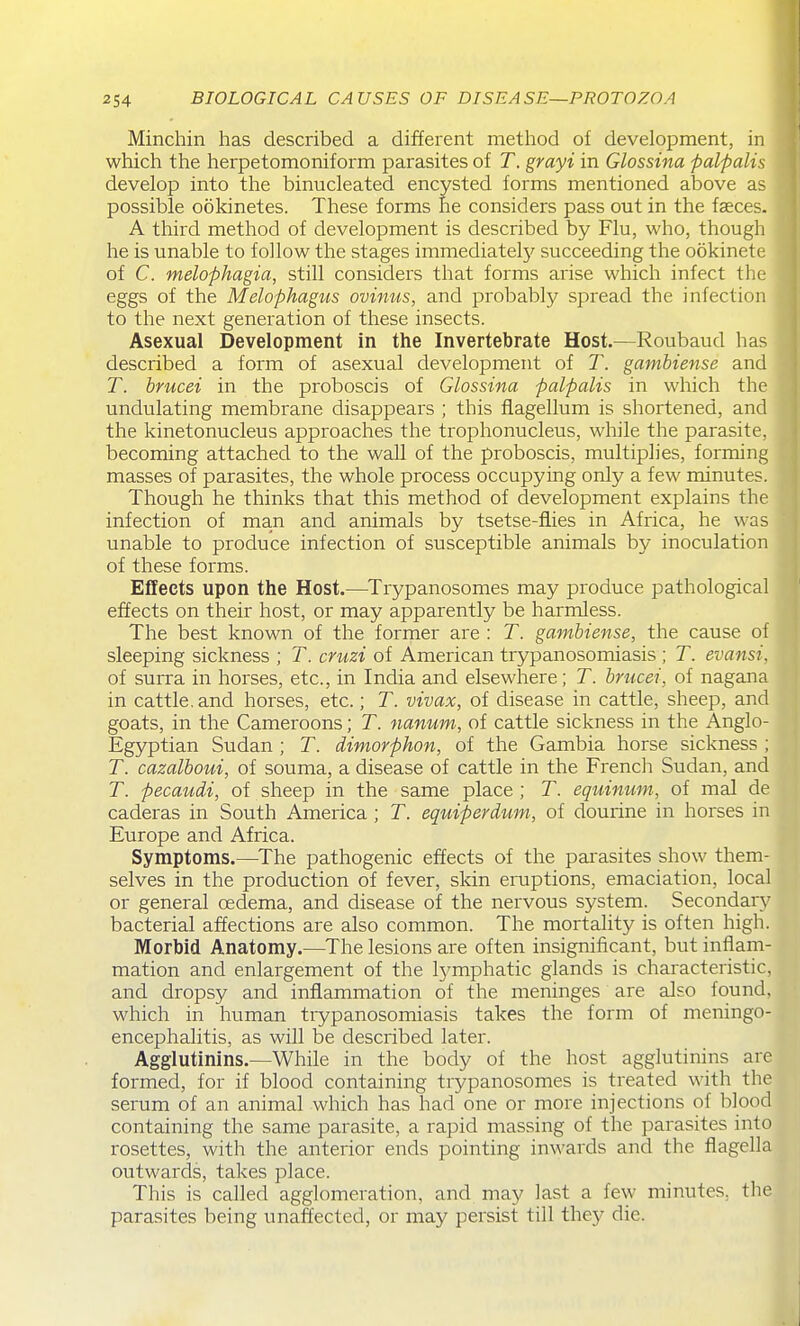 Minchin has described a different method of development, in which the lierpetomoniform parasites of T. grayi in Glossina palpalis develop into the binucleated encysted forms mentioned above as possible ookinetes. These forms he considers pass out in the faeces. A third method of development is described by Flu, who, though he is unable to follow the stages immediate^ succeeding the ookinete of C. melophagia, still considers that forms arise which infect the eggs of the Melophagus ovinus, and probably spread the infection to the next generation of these insects. Asexual Development in the Invertebrate Host.—Roubaud has described a form of asexual development of T. gambiense and T. hrucei in the proboscis of Glossina palpalis in which the undulating membrane disappears ; this flagellum is shortened, and the kinetonucleus approaches the trophonucleus, while the parasite, becoming attached to the wall of the proboscis, multiplies, forming masses of parasites, the whole process occupying only a few minutes. Though he thinks that this method of development explains the infection of man and animals by tsetse-fiies in Africa, he was unable to produce infection of susceptible animals by inoculation of these forms. Effects upon the Host.—Trypanosomes may pi'oduce pathological effects on their host, or may apparently be harmless. The best known of the former are : T. gambiense, the cause of sleeping sickness ; T. cruzi of American trypanosomiasis ; T. evansi. of surra in horses, etc., in India and elsewhere; T. briicei, of nagana in cattle, and horses, etc.; T. vivax, of disease in cattle, sheep, and goats, in the Cameroons; T. nanum, of cattle sickness in the Anglo- Egyptian Sudan ; T. dimorphon, of the Gambia horse sickness ; T. cazalboui, of souma, a disease of cattle in the French Sudan, and T. pecaudi, of sheep in the same place ; T. equimwt, of mal de caderas in South America ; T. equiperdwn, of dourine in horses in Europe and Africa. Symptoms.—^The pathogenic effects of the pai-asites show them- selves in the production of fever, skin eraptions, emaciation, local or general oedema, and disease of the nervous system. Secondary bacterial affections are also common. The mortality is often high. Morbid Anatomy.—The lesions are often insignificant, but inflam- mation and enlargement of the lymphatic glands is characteristic, and dropsy and inflammation of the meninges are also found, which in human trypanosomiasis takes the form of meningo- encephalitis, as will be described later. Agglutinins.—While in the body of the host agglutinins are formed, for if blood containing trypanosomes is treated with the serum of an animal which has had one or more injections of blood containing the same parasite, a rapid massing of the parasites into rosettes, with the anterior ends pointing inwards and the fiagella outwards, takes place. This is called agglomeration, and may last a few minutes, the parasites being unaffected, or may persist till the}^ die.