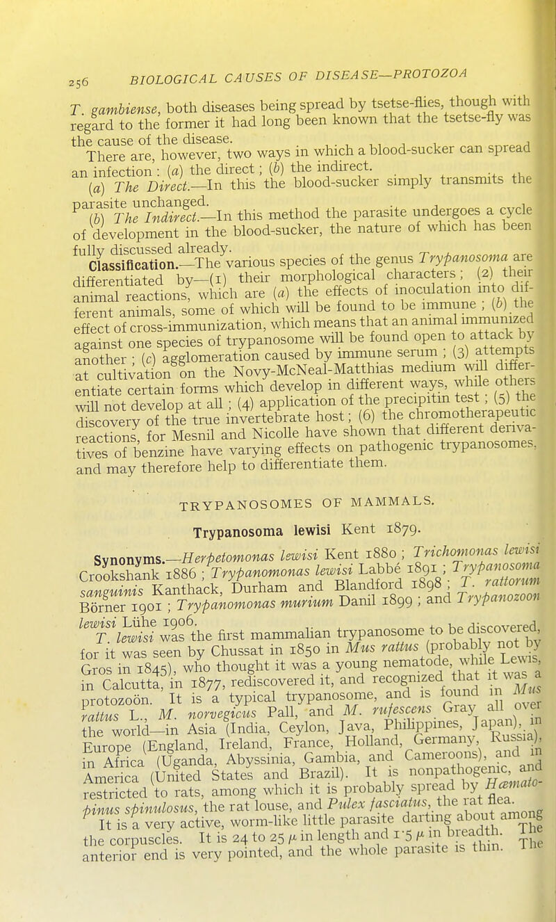 T mmbiense, both diseases being spread by tsetse-flies though with regard to the former it had long been known that the tsetse-fly was ^^Tlwelre ^however^^two ways in which a blood-sucker can spread an infection : {a) the direct; (&) the indirect. {a) The Direct.—In this the blood-sucker simply transmits the ^^r?J MrSf^In this method the parasite undergoes a cycle of development in the blood-sucker, the nature of which has been fullv discussed already. Classification.-The various species of the genus Trypanosoma^re differentiated by—(i) their morphological characters; (2) their aS reactions^ which are [a] the effects of inoculation m o dif- ferent animals, some of which will be found to be immune ; (i) the ffect of cross-immumzation, which means that an -imal nnmun^^^ against one species of trypanosome will be found open to attack by aSther • ic) agglomeration caused by immune serum ; (3) a tempts arcuS^at on on the Novy-McNeal-Matthias medium wiU differ- entiate certain forms which develop in different ways jMe others will not develop at all ; (4) application of the precipitin test, (3) the r coverf of the true invertebrate host; (6) the chromotherapeutic reacS for Mesnil and Nicolle have shown that different denva- Jives o? benzine have varying effects on pathogenic trypanosomes, and may therefore help to differentiate them. TRYPANOSOMES OF MAMMALS. Trypanosoma lewisi Kent 1879. Synonym5.-Herfetomonas lewisi Kent 1880 ; Triohomonus lewisi CroSnk 1886 ; ^^^^ Labbe ^89^ ^.y^— '.nmpuinis Kanthack, Durham and Blandfoid 1898 L . rattorum SerTgoi rry^a;omonas murium Danil 1899 ; and Trypanozoon ''T^^e first mammalian trypanosome to be d~ for it was seen by Chussat m 1850 m Mus '^^'^'^'^^'■^^1''^^^^ Gros in 1845), who thought it was a young nematode while Lcnus 1? Calcuttlf in 1877, redscovered it, and recognized that it was a nrotozoon It is a typical trypanosome, and is found m Mus r Jp^s L M norve/cus Pall, and M. rufescens Gray all over he Wd-in Asia flndia, Ceylon, Java ^^^^fZiJ^'^lS Europe (England, Ireland, France, Holland, Geimany i<ussiaj, hi Af^rL (Uganda, Abyssinia, Gambia, and Cameroons), and m America (Urfted States and Brazil). It is nonpathogenic, and TeSd^o rats, among which it is probably fP-^ Stit pinus spinulosus, the rat louse, and Pulex fasaatus the ^t f a^ ^ It is a very active, worm-Uke little parasite darting ^bou among the corpuscles. It is 24 to 25in length and 1-5m bijad . Ti e anterior end is very pointed, and the whole parasite is thm. Ihe