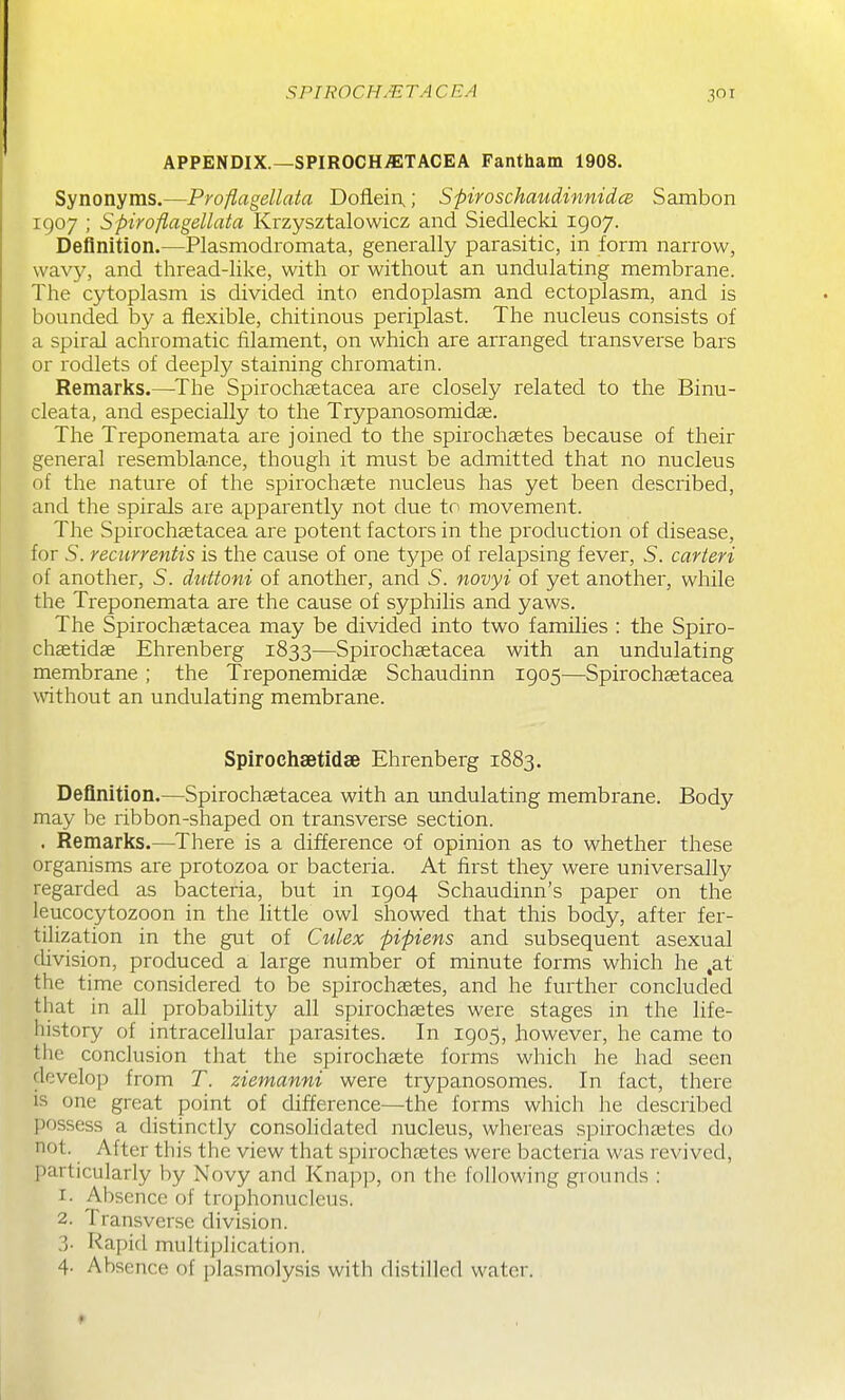 SPIROCHMTA CEA APPENDIX.—SPIROCHiETACEA Fantham 1908. Synonyms.—Proflagellata Doflein,; Spiroschaudinnidce Sambon 1907 ; Spiroflagellata Krzysztalowicz and Siedlecki 1907. Definition.—Plasmodromata, generally parasitic, in form narrow, wavy, and thread-like, with or without an undulating membrane. The cytoplasm is divided into endoplasm and ectoplasm, and is bounded by a flexible, chitinous periplast. The nucleus consists of a spiral achromatic filament, on which are arranged transverse bars or rodlets of deeply staining chromatin. Remarlis.—^The Spirochcetacea are closely related to the Binu- cleata, and especially to the Trypanosomidce. The Treponemata are joined to the spirochaetes because of their general resemblance, though it must be admitted that no nucleus of the nature of the spirochaete nucleus has yet been described, and the spirals are apparently not due to movement. The Spirochastacea are potent factors in the production of disease, for S. recurrentis is the cause of one type of relapsing fever, 5. carieri of another, 5. diittoni of another, and 5. novyi of yet another, while the Treponemata are the cause of syphilis and yaws. The Spirochaetacea may be divided into two families : the Spiro- chsetidse Ehrenberg 1833—Spirochaetacea with an undulating membrane ; the Treponemidae Schaudinn 1905—Spirochaetacea without an undulating membrane. Spirochsetidse Ehrenberg 1883. Definition.—Spirochaetacea with an undulating membrane. Body may be ribbon-shaped on transverse section. . Remarlcs.—There is a difference of opinion as to whether these organisms are protozoa or bacteria. At first they were universally regarded as bacteria, but in 1904 Schaudinn's paper on the leucocytozoon in the little owl showed that this body, after fer- tilization in the gut of Culex pipiens and subsequent asexual chvision, produced a large number of minute forms which he ,at the time considered to be spirochastes, and he further concluded that in all probability all spirochaetes were stages in the life- history of intracellular parasites. In 1905, however, he came to the conclusion that the spirochaete forms which he had seen develop from T. ziemanni were trypanosomes. In fact, there is one great point of difference—the forms which he described possess a distinctly consolidated nucleus, whereas spirochaetes do not. After this the view that spirochaetes were bacteria was revived, l^articularly by Novy and Knapp, on the following grounds : 1. Absence of trophonucleus. 2. Transverse division. ?)■ Rapid multiplication. 4- Absence of plasmolysis with distilled water.