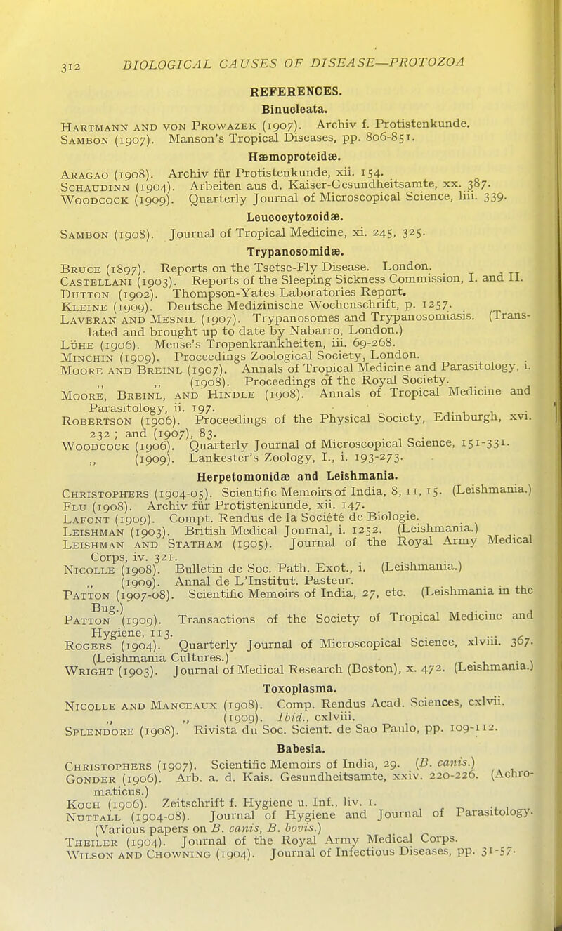 REFERENCES. Binucleata. Hartmann and von Prowazek (1907). Archiv f. Protistenkunde. Sambon (1907). Hanson's Tropical Diseases, pp. 806-851. Hsgmoproteidse. Aragao (1908). Archiv fiir Protistenkunde, xii. 154. ScHAUDiNN (1904). Arbeiten aus d. Kaiser-Gesundheitsamte, xx. 387. Woodcock (1909). Quarterly Journal of Microscopical Science, liii. 339. Leucocytozoidse. Sambon (1908). Journal of Tropical Medicine, xi. 245, 325. Trypanosomidae. Bruce (1897). Reports on the Tsetse-Fly Disease. London. Castellani (1903). Reports of the Sleeping Sickness Commission, I. and II. DuTTON (1902). Thompson-Yates Laboratories Report. Kleine (1909). Deutsche Medizinische Wochenschrift, p. 1257. Laveran and Mesnil (1907). Trypanosomes and Trypanosomiasis. (Trans- lated and brought up to date by Nabarro, London.) Ldhe (1906). Mense's Tropenkraukheiten, iii. 69-268. MiNCHiN (1909). Proceedings Zoological Society, London. Moore and Breinl (1907). Annals of Tropical Medicine and Parasitology, 1. (1908). Proceedings of the Royal Society. Moore, Breinl, and Hindle (1908). Annals of Tropical Medicme and Parasitology, ii. 197. ■>• r. u ■ Robertson (1906). Proceedings of the Physical Society, Edinburgh, xvi. 232 ; and (1907), 83. Woodcock (1906). Quarterly Journal of Microscopical Science, 151-331- (1909). Lankester's Zoology, I., i. 193-273- Herpetomonid8B and Leishmania. Christophers (1904-05). Scientific Memoirs of India, 8, 11, 15- (Leishmania.) Flu (1908). Archiv fiir Protistenkunde, xii. 147. Lafont (1909). Compt. Rendus de la Societe de Biologie. Leishman (1903). British Medical Journal, i. 1252. (Leishmania.) Leishman and Statham (1905). Journal of the Royal Army Medical Corps, iv. 321. NicoLLE (1908). Bulletin de Soc. Path. Exot., i. (Leishmania.) (1909). Annal de L'Institut. Pasteur. Patton (1907-08). Scientific Memoirs of India, 27, etc. (Leishmania m the Bug.) . . Patton (1909). Transactions of the Society of Tropical Medicine and Hygiene, 113. . , Rogers (1904). Quarterly Journal of Microscopical Science, xlvm. 3O7. (Leishmania Cultures.) . Wright (1903). Journal of Medical Research (Boston), x. 472. (Leishmania.! Toxoplasma. NicoLLE AND Manceaux (1908). Comp. Rendus Acad. Sciences, cxlvii. (lyog). Ibid., cxlviii. Splendore (1908). Rivista du Soc. Scient. de Sao Paulo, pp. 109-112. Babesia. Christophers (1907). Scientific Memoirs of India, 29. {B. cams.) GoNDER (1906). Arb. a. d. Kais. Gesundheitsamte, xxiv. 220-226. (Achro- maticus.) Koch (1906). Zeitschrift f. Flygiene u. Inf., liv. i. , -4. 1 NuTTALL (1904-08). Journal of Hygiene and Journal of Parasitology. (Various papers on B. cants, B. bovis.) Theiler (1904). Journal of the Royal Army Medical Corps. Wilson and Chowning (1904). Journal of Infectious Diseases, pp. 31-57-