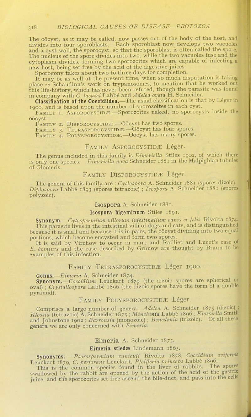 The oocyst, as it may be called, now iDasses out of the body of the host, and divides into four sporoblasts. Each sporoblast now develops two vacuoles and a cyst-wall, the sporocyst, so that the sporoblast is often called the spore. The nucleus of the spore divides into two, while the two vacuoles fuse and the cytoplasm divides, forming two sporozoites which are capable of infecting a new host, being set free by the acid of the digestive juices. Sporogony takes about two to three days for completion. It may be as well at the present time, when so much disputation is taking place re Schaudinn's work on trypanosomes, to mention that he worked out this life-history, which has never been refuted, though the parasite was found in company with C. lacazei Labbe and Adelea ovata H. Schneider. Classification of the Coccidiidea.—The usual classification is that by LegRr in I goo, and is based upon the number of sporozoites in each cyst. Family i. AspoRocYsxiDiE.—Sporozoites naked, no sporocysts inside the oocyst. Family 2. DispoRocYSXiDiE.—Oocyst has two spores. Family 3. Tetrasporocystid^.—Oocyst has four spores. Family 4. Polyspgrocystid/E.—Oocyst has many spores. Family Asporocystid^ Leger. The genus included in this family is Eimeviella Stiles 1902, of which there is only one species. Eimeriella nova Schneider 1881 in the Malpighian tubules of Glomeris. Family Disporocystid^ Leger. The genera of this family are : Cydospora A. Schneider 1881 (spores dizoic) Diplospora Labbe 1893 (spores tetrazoic) ; Isospora A. Schneider 1881 (spores polyzoic). IsospOPa A. Schneider 1S81. Isospora bigeminum Stiles 1891. Synonym.—Cytospermium villorum intestinalium cants et felts Rivolta 1874. This parasite lives in the intestinal vilh of dogs and cats, and is distinguished because it is small and because it is in pairs, the oocyst dividing into two equal portions, which become encysted and form two spores. It is said by Virchow to occur in man, and Railhet and Lucet's case of E. hominis and the case described by Griinow are thought by Braun to he examples of this infection. Family Tetrasporocystid^ Leger 1900. Genus.—Eimeria A. Schneider 1874. Synonym.—Coccidium Leuckart 1879 (the dizoic spores are spherical or oval) ; Crystallospora Labbe 1896 (the dizoic spores have the form of a double pyramid). Family Polysporocystid-c Leger. Comprises a large number of genera: Adelea A. Schneider 1875 (dizoic) ; Klossia (tetrazoic) A. Schneider 1875 ; Minchinia Labbe 1896 ; Klossiella Smith and Johnstone 1902 ; Barronsia (monozoic) ; Benedenia (trizoic). Of all these genera we are only concerned with Eimeria. EimePia A. Schneider 1875. Eimeria stiedae Lindemann 1865. Synonyms. — Psorospermium cunicuU Rivolta 1878, Coccidium ovifortne Leuckart 1879, C. perforans Leuckart, Pfeifferia princeps Labbe 1896. This is the common species found in the liver of rabbits. The spores swallowed by the rabbit are opened by the action of the acid of the gastric juice, and the sporozoites set free ascend the bile-duct, and pass into the cells