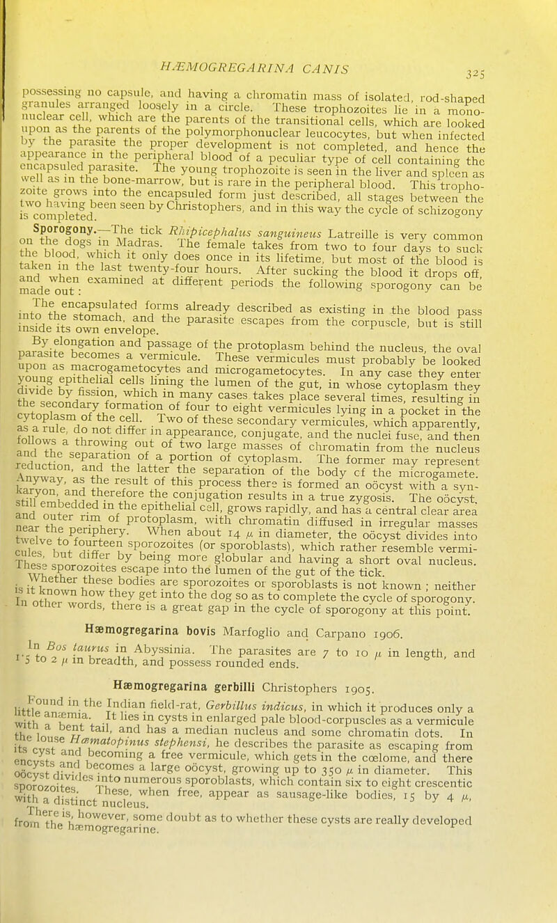 possessing no capsule, and having a chromatin mass of isolated, rod-shaped granules arranged loosely in a circle. These trophozoites lie in a mono ,'!nnn^/<=?>, ' '^^''^V''^. P'?'^*' °^ transitional cells, which are looked ■ pen as the parents of the polymorphonuclear leucocytes, but when infected by the parasite the proper development is not completed, and hence the appearance in the peripheral blood of a peculiar type of ce 1 containing the ?vHr^' ''If'^y''''*- y^^S trophozoite is seen in the liver and spl en as well as in the bone-marrow, but is rare in the peripheral blood. This tropho- zoite grows into the encapsuled form just described, all stages between the ircompletld ^ Christophers, and in this way the cycl of schizogony nn^fhl°^°'^^'~^^,^}'''^ ^&^^«phalus sanguineus Latreille is very common Z ^Innd w ..^'^^^'^t ^^^^^^ ^^^^^ to fo'^r days to suck tal en in IhZt^ i^ f^^^ ^° f^*^^^' ^''^ ^0^=^* °f tl^e Wood is taken n the last twenty-four hours. After sucking the blood it drops off made uT: ^* '^'^''''''^ ^^'l^^^^g sporogony can be intI\\rS'h^^^ ^^'^^ ^^^^^y described as existing in the blood pass iSfdeitVown envelope.*'' P^^'' '^^^^^^ ^^^P-^^^' is ^still n.SiS°h!^^'° ^^ P''''''^? °^ protoplasm behind the nucleus, the oval uDon as m..rnL' J™^'^!^- These vermicules must probably be looked upon as macrogametocytes and microgametocytes. In any case thev enter diVidf b^^^sl' ''v °^ ^^t. in whosi cTtopS they thl l.^/ . • ^^l^^ ^^y •'^'^s takes place several times, resulting in ^^?opTasm oZthr'^lf'°T°' ^TJ° veri^icules lying in a pocket in^the af. . A-f- ■ °^ ^^^^^ secondary vermicules, which apparently, follows . ^° °t.'^'ff'^rappearance, conjugate, and the nuclei fuscf and then an 1 ThP in °f °^ ^^'^g'^ '^^^'^^ °f clu-omatin from the nucleus reduction ?n 1 °^ cytoplasm. The former may represent reduction, and the latter the separation of the body cf the microgamete ii'^o^^nd 'f^'K^' this process there is formed'^an oocyst with''a syn: therefore the conjugation results in a true zygosis. The oocyst fnd outer T'^''^^ cell, grows rapidly, and hafa central clear a^ea near th/Lw K P^toplasm with chromatin diffused in irregular masses tuXl f P/'^iPi^ery. When about 14 ^ in diameter, the oocyst divides into cuTes h,?f H^ff ? sporozoites (or sporoblasts), which rather resemble vermi- ThP^o!nnr f ^ g-°bular and having a short oval nucleus. \vh ^PO'^ofoites escape into the lumen of the gut of the tick, is it knnw,^^ these bodies are sporozoites or sporoblasts is not known ; neither In nfW T the dog so as to complete the cycle of sporogony. in othei words, there is a great gap in the cycle of sporogony at this point! Haemogregarina bovis Marfoglio and Carpano 1906. 1.3°//' ^° Abyssinia. The parasites are 7 to io> in length, and I J to 2 /( in breadth, and possess rounded ends. Haemogregarina gerbilli Christophers 1905. litiif,^ '^'^'^ Indian field-rat, Gerbillus indicus, in which it produces only a with TtTf'\ ^^^^ ^ enlarged pale blood-corpuscles as a vermicule thp ir,,,= w ' ^^^^ a median nucleus and some chromatin dots. In it^rT/ ^\'^-^atopinus stephensi, he describes the parasite as escaping from encv^f« , becoming a free vermicule, which gets in the coelome, and there oocvst rlt?i 1 ''^.^°,^es a large oocyst, growing up to 350 in diameter. This SDomzniir ^'erous .sporoblasts, which contain six to eight crescentic with Tdistinct micfeul ^^^^^ sausage-like bodies, 15 by 4 M. from The himogregkdn^*^ *° whether these cysts are really developed