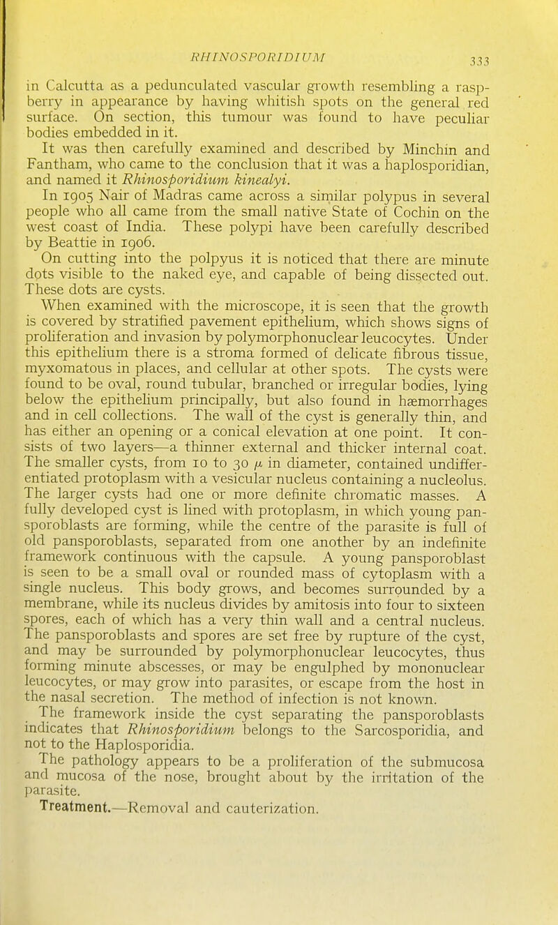 RHINOSPORIDIUM in Calcutta as a pedunculated vascular growth resembling a rasp- berry in appearance by having whitish spots on the general red surface. On section, this tumour was found to have peculiar bodies embedded in it. It was then carefully examined and described by Minchin and Fantham, who came to the conclusion that it was a haplosporidian, and named it Rhinosporidium kinealyi. In 1905 Nair of Madras came across a sirnilar polypus in several people who all came from the small native State of Cochin on the west coast of India. These polypi have been carefully described by Beattie in 1906. On cutting into the polpyus it is noticed that there are minute dots visible to the naked eye, and capable of being dissected out. These dots aie cysts. When examined with the microscope, it is seen that the growth is covered by stratified pavement epithelium, which shows signs of prohferation and invasion by polymorphonuclear leucocytes. Under this epithelium there is a stroma formed of delicate fibrous tissue, myxomatous in places, and cellular at other spots. The cysts were found to be oval, round tubular, branched or irregular bodies, lying below the epithelium principally, but also found in haemorrhages and in cell collections. The wall of the cyst is generally thin, and has either an opening or a conical elevation at one point. It con- sists of two layers—a thinner external and thicker internal coat. The smaller cysts, from 10 to 30 /x in diameter, contained undiffer- entiated protoplasm with a vesicular nucleus containing a nucleolus. The larger cysts had one or more definite chromatic masses. A fully developed cyst is lined with protoplasm, in which young pan- sporoblasts are forming, while the centre of the parasite is full of old pansporoblasts, separated from one another by an indefinite framework continuous with the capsule. A young pansporoblast is seen to be a small oval or rounded mass of cytoplasm with a single nucleus. This body grows, and becomes surrounded by a membrane, while its nucleus divides by amitosis into four to sixteen spores, each of which has a very thin wall and a central nucleus. The pansporoblasts and spores are set free by rupture of the cyst, and may be surrounded by polymorphonuclear leucocytes, thus forming minute abscesses, or may be engulphed by mononuclear leucocytes, or may grow into parasites, or escape from the host in the nasal secretion. The method of infection is not known. The framework inside the cyst separating the pansporoblasts indicates that Rhinosporidium belongs to the Sarcosporidia, and not to the Haplosporidia. The pathology appears to be a proliferation of the submucosa and mucosa of the nose, brought about by the irritation of the parasite. Treatment.—Removal and cauterization.