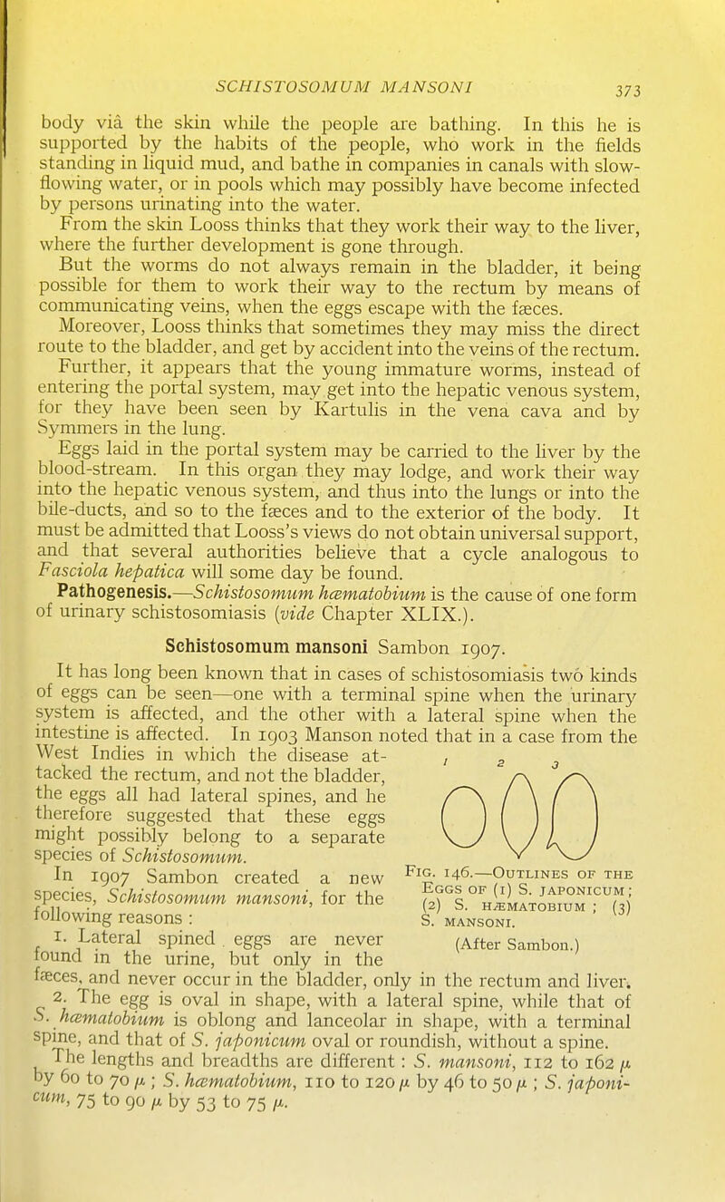 SCHISTOSOMUM MAN SON I body via the skin wliile tlie people are bathing. In this he is supported by the habits of the people, who work in the fields standing in liquid mud, and bathe in companies in canals with slow- flowing water, or in pools which may possibly have become infected by persons urinating into the water. From the skin Looss thinks that they work their way to the liver, where the further development is gone through. But the worms do not always remain in the bladder, it being possible for them to work their way to the rectum by means of communicating veins, when the eggs escape with the faeces. Moreover, Looss thinks that sometimes they may miss the direct route to the bladder, and get by accident into the veins of the rectum. Further, it appears that the young immature worms, instead of entering the portal system, may get into the hepatic venous system, for they have been seen by Kartuhs in the vena cava and by Symmers in the lung. Eggs laid in the portal system may be carried to the hver by the blood-stream. In this organ they may lodge, and work their way into the hepatic venous system, and thus into the lungs or into the bile-ducts, and so to the faeces and to the exterior of the body. It must be admitted that Looss's views do not obtain universal support, and that several authorities believe that a cycle analogous to Fasciola hepatica will some day be found. Pathogenesis.—Schistosomum hcematohium is the cause of one form of urinary schistosomiasis [vide Chapter XLIX.). Schistosomum mansoni Sambon 1907. It has long been known that in cases of schistosomiasis two kinds of eggs can be seen—one with a terminal spine when the urinary system is affected, and the other with a lateral spine when the intestine is affected. In 1903 Manson noted that in a case from the West Indies in which the disease at- tacked the rectum, and not the bladder, the eggs all had lateral spines, and he therefore suggested that these eggs might possibly belong to a separate species of Schistosomum. In 1907 Sambon created a new 146—Outlines of the species, Schistosomum mansoni, for the f)%°''^^2^%ZZT'(^ followmg reasons : S. mansoni. 1. Lateral spined eggs are never (After Sambon.) lound m the urine, but only in the faeces, and never occur in the bladder, only in the rectum and liver. 2. The egg is oval in shape, with a lateral spine, while that of S. hcematobitim is oblong and lanceolar in shape, with a terminal spine, and that of S. japonicum oval or roundish, without a spine. The lengths and breadths are different: S. mansoni, 112 to 162 by 60 to 70 /A; S. haematobium, 110 to 120 /x by 46 to 50 ; S. japoni- cum, 75 to 90 fj. by 53 to 75 /X.