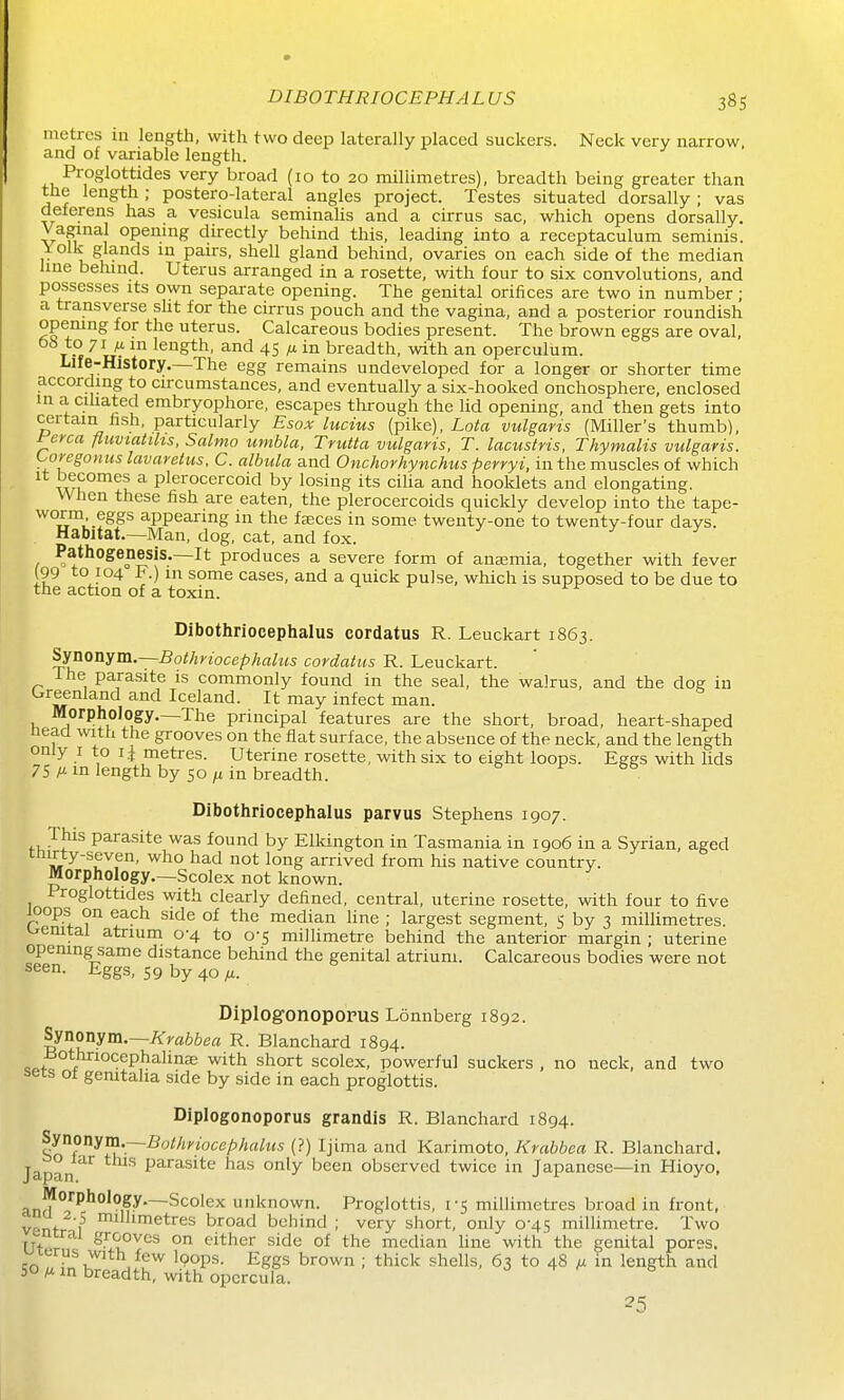 metres iu length, with two deep laterally placed suckers. Neck very narrow and of variable length. Proglottides very broad (10 to 20 millimetres), breadth being greater than the length ; postero-lateral angles project. Testes situated dorsally ; vas deferens has a vesicula seminalis and a cirrus sac, which opens dorsally. Vaginal opening directly behind this, leading into a receptaculum seminis. Yolk glands in pairs, shell gland behind, ovaries on each side of the median line behind. Uterus arranged in a rosette, with four to six convolutions, and possesses its own separate opening. The genital orifices are two in number ; a transverse sht for the cirrus pouch and the vagina, and a posterior roundish opening for the uterus. Calcareous bodies present. The brown eggs are oval, T length, and 45 ^ in breadth, with an operculum. Life-History.—The egg remains undeveloped for a longer or shorter time according to circumstances, and eventually a six-hooked onchosphere, enclosed in a cihated embryophore, escapes through the lid opening, and then gets into certain fish, particularly Esox lucius (pike), I-o/la vulgaris (Miller's thumb), yerca fluviatths. Salmo umbla, Trutta vulgaris, T. lacustris, Thymalis vulgaris. Co^egonits lavaretus, C. albula and Onchorhynchus perryi, in the muscles of which it becomes a plerocercoid by losing its cilia and booklets and elongating. When these fish are eaten, the plerocercoids quickly develop into the tape- worm eggs appearing in the faeces in some twenty-one to twenty-four days. Habitat.—Man, dog, cat, and fox. Pathogenesis.—It produces a severe form of ansemia, together with fever (99 to 104 F.) in some cases, and a quick pulse, which is supposed to be due to the action of a toxin. Dibothriocephalus cordatus R. Leuckart 1863. ^^onYm.~Bothyiocephalus cordatus R. Leuckart. ihe parasite is commonly found in the seal, the walrus, and the dog iu Greenland and Iceland. It may infect man. Morphology.-The principal features are the short, broad, heart-shaped Head with the grooves on the flat surface, the absence of the neck, and the length only I to li metres. Uterine rosette, with six to eight loops. Eggs with lids 75 M in length by 50 fi in breadth. Dibothriocephalus parvus Stephens 1907. This parasite was found by Elkington in Tasmania in 1906 in a Syrian, aged cnirty-seven, who had not long arrived from his native country. Morphology.—Scolex not known. Proglottides with clearly defined, central, uterine rosette, with four to five loops on each side of the median line ; largest segment, 5 by 3 millimetres, wenital atrium 0-4 to 0-5 millimetre behind the anterior margin ; uterine opening same distance behind the genital atrium. Calcareous bodies were not seen. Eggs, 59 by 40 /t. DiplogonopopusLonnberg 1892. Synonym.—/srra66ert R. Blanchard 1894. f '^^P^^^^^^ ■^^t^ scolex, powerful suckers , no neck, and two i>ets ot gemtaha side by side in each proglottis. Diplogonoporus grandis R. Blanchard 1894. ^non}im.~Bothriocel}haLtis (?) Ijima and Karimoto, Krabbea R. Blanchard. Japan parasite has only been observed twice in Japanese—in Hioyo, anf!^°'^^''°'°if^—Scolex unknown. Proglottis, 1-5 millimetres broad in front, vent- 1^ millimetres broad behind ; very short, only 0-45 millimetre. Two nrrai grooves on cither side of the median line with the genital pores. uLt,rub With few Ipops. Eggs brown ; thick shells, 63 to 48 ix in length and 30 M in breadth, with opcrcula.