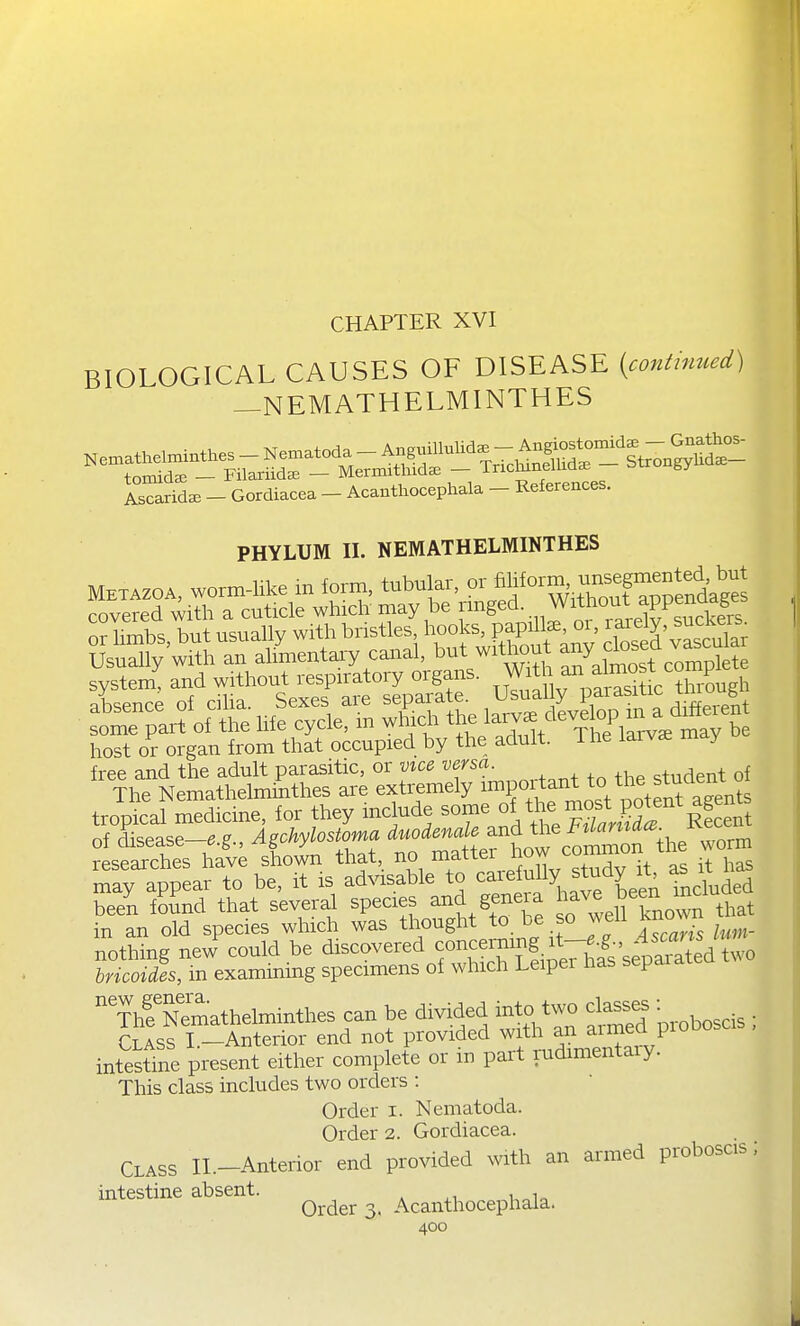 CHAPTER XVI BIOLOGICAL CAUSES OF DISEASE {contmued) —NEMATHELMINTHES tomida. - Filariida. - Mermithida. - T^^^fJ^^^^^^ «^ Ascarida3 - Gordiacea - Acanthocephala - References. PHYLUM II. NEMATHELMINTHES system! and without -spiratory orga^^ uTu^ paSkhrLgh host or organ from that occupied by the adult, i he larv^ may free and the adult parasitic, or vice S'^; ^^udent of The Nemathelminthes are extremely ™f;,^f^^\Vi3otent agents tropical medicine, for they mclude ^'^'f^^^^^^^'^f^^^^ of disease-..?., Agohylostoma worm researches have shown that, no matter J it has may appear to be, it is ad^asable to c^^efully study it as it ^ been foSnd that several species and geneia h^^^^^^^^^^^^^^that in an old species which was thought to be so ^^eli Knov^n nothing new could be discovered bricoides, in examining specimens of which Leiper nas separa Thf Nemathelminthes can be divided into t^o classes Class I —Anterior end not provided with an armea piu intestine present either complete or in part rudimentary. This class includes two orders : Order i. Nematoda. Order 2. Gordiacea. Class II.-Anterior end provided mth an armed proboscis; intestine absent. , Order 3. Acanthocephala.