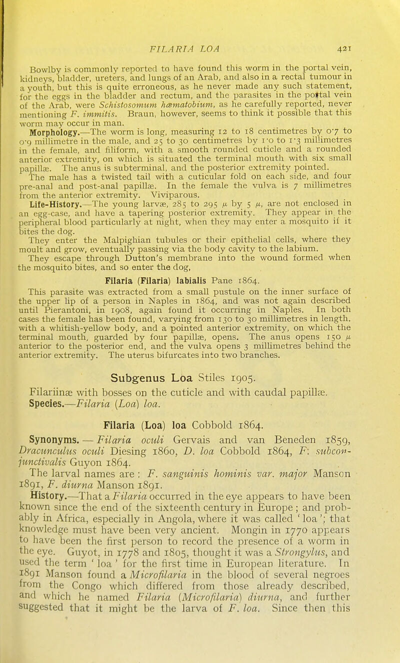 Bowlby is commonly reported to have found this worm in the portal vein, kidneys, bladder, ureters, and lungs of an Arab, and also in a rectal tumour in a youth, but this is quite erroneous, as he never made any such statement, for the eggs in the bladder and rectum, and the parasites in the poftal vein of the Arab, were Schistosomum heematobium, as he carefully reported, never mentioning F. immitis. Braun, however, seems to think it possible that this worm may occur in man. Morphology.—The worm is long, measuring 12 to 18 centimetres by 07 to 0-9 millimetre in the male, and 25 to 30 centimetres by i-o to 1-3 miUimetres in the female, and filiform, with a smooth rounded cuticle and a rounded anterior extremity, on which is situated the terminal mouth with six small papillae. The anus is subterminal, and the posterior extremity pointed. The male has a twisted tail with a cuticular fold on each side, and four pre-anal and post-anal papillas. In the female the vulva is 7 millimetres from the anterior extremity. Viviparous. Life-History.—The young larvae, 2S5 to 295 by 5 /x, are not enclosed in an egg-case, and have a tapering posterior extremity. They appear in the peripheral blood particularly at night, when they may enter a mosquito if it bites the dog. They enter the Malpighian tubules or their epithelial cells, where they moult and grow, eventually passing via the body cavity to the labium. They escape through Button's membrane into the wound formed when the mosquito bites, and so enter the dog, Filaria (Filaria) labialis Pane 1864. This parasite was extracted from a small pustule on the inner surface of the upper lip of a person in Naples in 1864, and was not again described until Pierantoni, in 1908, again found it occurring in Naples. In both cases the female has been found, varying from 130 to 30 millimetres in length, with a whitish-yellow body, and a pointed anterior extremity, on which the terminal mouth, guarded by four papillae, opens. The anus opens 150 /x anterior to the posterior end, and the vulva opens 3 milUmetres behind the anterior extremity. The uterus bifurcates into two branches. Subgenus Loa Stiles 1905. Filariinse with bosses on the cuticle and with caudal papillae. Species.—Filaria [Loa) loa. Filaria (Loa) loa Cobbold 1864. Synonyms. — Filaria ocidi Gervais and van Beneden 1859, Dracunculus oculi Diesing i860, D. loa Cobbold 1864, F: subcon- pmdivalis Guyon 1864. The larval names are : F. sanguinis hominis var. major Manson 1891, F. diurna Manson 1891. History.—That a JPzYana occurred in the eye appears to have been known since the end of the sixteenth century in Europe ; and prob- ably in Africa, especially in Angola, where it was called ' loa'; that knowledge must have been very ancient. Mongin in 1770 appears to have been the first person to record the presence of a worm in the eye. Guyot, in 1778 and 1805, thought it was a Strongyhis, and used the term ' loa ' for the first time in European literature. In 1891 Manson found a Microfilaria in the blood of several negroes from the Congo which differed from those already described, and which he named Filaria (Microfilaria) diurna, and further suggested that it might be the larva of F.loa. Since then this