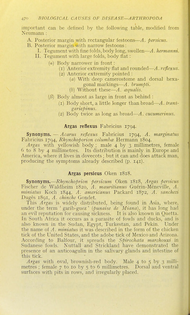 important can be defined by the following table, modified from Neumann : A. Posterior margin with rectangular festoons—A. persicus. B. Posterior margin with narrow festoons : I. Tegument with fine folds, body long, swollen—A. hermanni. II. Tegument with large folds, body flat: (a) Body narrower in front: (1) Anterior extremity flat and rounded—A. reflexus. (2) Anterior extremity pointed : (a) With deep camerostome and dorsal hexa- gonal markings—A. hrumpti. {h) Without these—A. cBqualis. Body almost as large in front as behind : (1) Body short, a little longer than broad—A. iranS- gariepinus. (2) Body twice as long as broad—A. cucumerimis. Argas reflexus Fabricius 1794. Synonyms. — Acarus reflexus Fabricius 1794, A. marginatus Fabricius 1794, Rhynchoporion columhce Hermann 1804. Argas with yellowish body ; male 4 by 3 millimetres, female 6 to 8 by 4 millimetres. Its distribution is mainly in Europe and America, where it lives in dovecots; but it can and does attack man, producing the symptoms already described (p. 141). Argas persicus Oken 1818. Synonyms.—Rhynchoprion persicum Oken 1818, Argas persicus Fischer de Waldheim 1820, A. mauritianus Guerin-Meneville, A. miniatus Koch 1844. A. americanus Packard 1872, A. sanchezi Duges 1891, A. chinche Gondet. This Argas is widely distributed, being found in Asia, where, under the term ' garib-guez ' {pimaise de Miana), it has long had an evil reputation for causing sickness. It is also known in Ouetta. In South Africa it occurs as a parasite of fowls and ducks, and is also known in the Sudan, Egypt, Turkestan, and Pekin. Under the name of A. miniatus it was described in the form of the chicken tick of the United States, and the adobe tick of Mexico and Arizona. According to Balfour, it spreads the Spirochceta marchouxi in Sudanese fowls. Niittall and Strickland have demonstrated the presence of an anticoagulin in the salivary glands and intestine of this tick. Argas with oval, brownish-red body. Male 4 to 5 by 3 milli- metres ; female 7 to 10 by 5 to 6 millimetres. Dorsal and ventral surfaces with pits in rows, and irregularly placed.