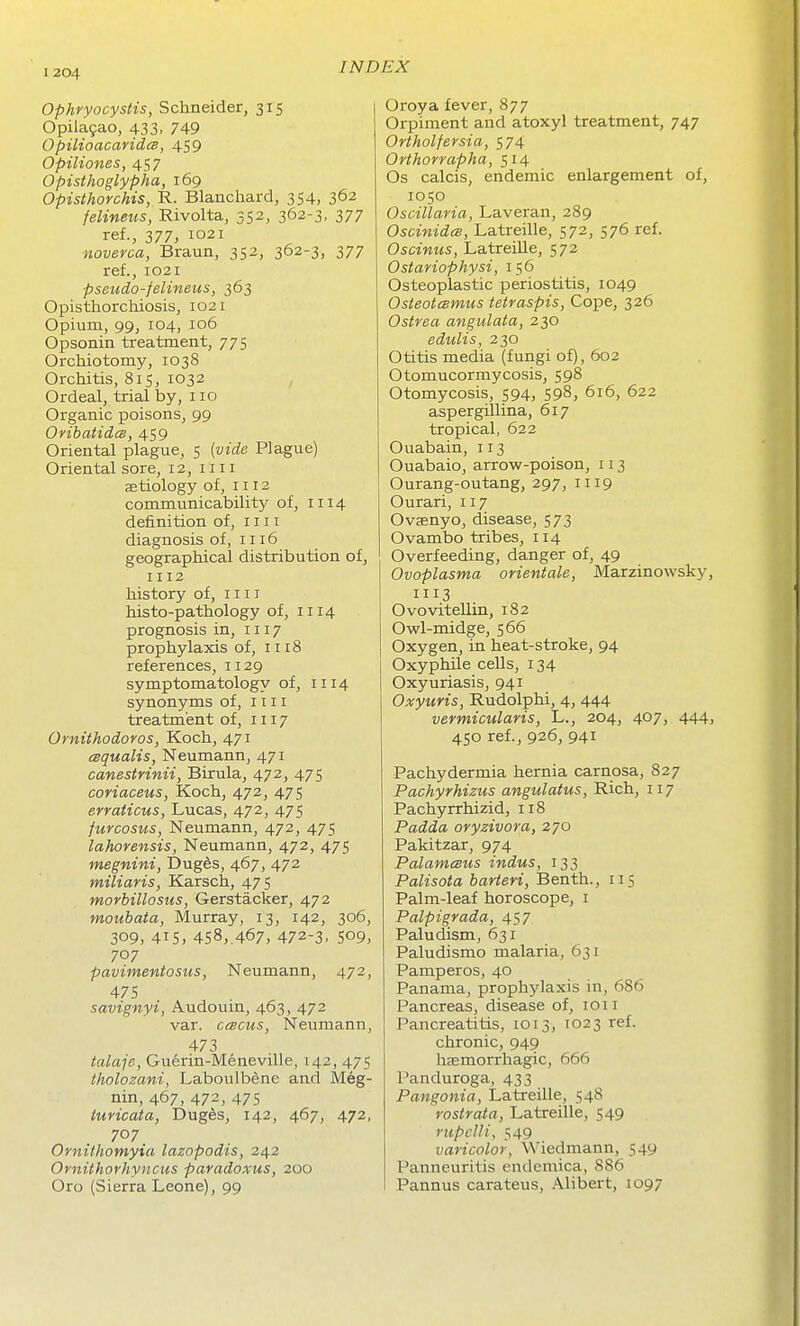 Ophryocystis, Schneider, 315 Opila9ao, 433, 749 OpilioacaridcB, 459 Opiliones, 457 Opisthoglypha, 169 Opisthorchis, 'R. Blanchard, 354, 362 felineus, Rivolta, 352, 362-3, 377 ref., 377, 1021 noverca, Braun, 352, 362-3, 377 ref., 1021 pseudo-felineus, 363 Opisthorchiosis, 1021 Opium, 99, 104, 106 Opsonin treatment, 775 Orchiotomy, 1038 Orchitis, 815, 1032 , Ordeal, trial by, 110 Organic poisons, 99 OrihatidcB, 459 Oriental plague, 5 [vide Plague) Oriental sore, 12, 1111 aetiology of, 1112 communicability of, 1114 definition of, iiii diagnosis of, 1116 geographical distribution of, 1112 history of, 1111 histo-pathology of, 1114 prognosis in, 1117 prophylaxis of, 1118 references, 1129 symptomatology of, 1114 synonyms of, mi treatment of, 1117 Ornithodoros, Koch, 471 cBqualis, Neumann, 471 canestrinii, Birula, 472, 475 coriaceus, Koch, 472, 475 erraticus, Lucas, 472, 475 furcosus, Neumann, 472, 475 lahorensis, Neumann, 472, 475 megnini, Duges, 467, 472 miliaris, Karsch, 475 morhillosus, Gerstacker, 472 moubata, Murray, 13, 142, 306, 309, 415, 458,.467, 472-3. 509, 707 pavimentosus, Neumann, 472, 475 savignyi, Audouin, 463, 472 var. ccBCUs, Neumann, 473 tala-je, Guerin-Meneville, 142, 475 Iholozani, Laboulbene and Meg- nin, 467, 472, 475 iuricata, DugSs, 142, 467, 472, 707 Ornithomyia lazopodis, 242 Ornithorhyncus paradoxus, 200 Oro (Sierra Leone), 99 Oroya fever, 877 Orpiment and atoxyl treatment, 747 Ortholfersia, 574 Orthorrapha, 514 Os calcis, endemic enlargement of, 1050 Oscillaria, Laveran, 289 Oscinidce, Latreille, 572, 576 ref. Oscinus, Latreille, 572 Ostariophysi, 156 Osteoplastic periostitis, 1049 Osteotcsmus tetraspis, Cope, 326 Ostrea angulata, 230 edulis, 230 Otitis media (fungi of), 602 Otomucormycosis, 598 Otomycosis, 594, 598, 616, 622 aspergillina, 617 tropical, 622 Ouabain, 113 Ouabaio, arrow-poison, 113 Ourang-outang, 297, 1119 Ourari, 117 Ovaenyo, disease, 573 Ovambo tribes, 114 Overfeeding, danger of, 49 Ovoplasma orientale, Marzinowsky, 1113 Ovovitellin, 182 Owl-midge, 566 Oxygen, in heat-stroke, 94 Oxyphile cells, 134 Oxyuriasis, 941 Oxyuris, Rudolphi, 4, 444 vermicularis, L., 204, 407, 444, 450 ref., 926, 941 Pachydermia hernia carnosa, 827 Pachyrhizus angulatus, Rich, 117 Pachyrrhizid, 118 Padda oryzivora, 270 Pakitzar, 974 PalameBus indus, 133 Palisota barteri, Benth., 115 Palm-leaf horoscope, i Palpigrada, 457 Paludism, 631 Paludismo malaria, 631 Pamperos, 40 Panama, prophylaxis in, 686 Pancreas, disease of, 1011 Pancreatitis, 1013, 1023 ref. chronic, 949 hsemorrhagic, 666 Panduroga, 433 Pangonia, Latreille, 548 rostrata, Latreille, 549 rupclli, 549 varicolor, Wiedmann, 549 Panneuritis endemica, 886 Pannus carateus, .\libert, 1097