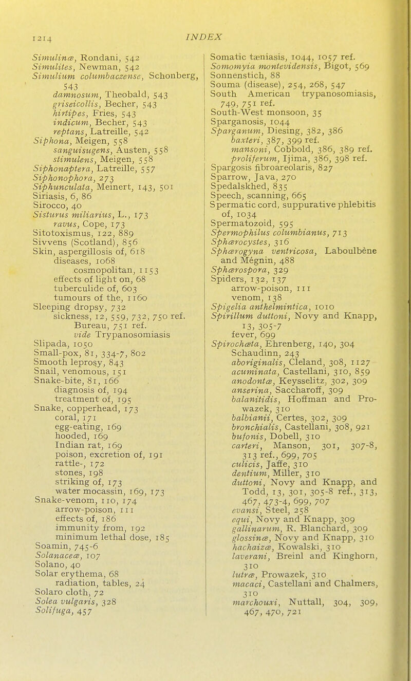 SinmlincB, Rondani, 542 Simulites, Newman, 542 Simulium columbaczense, Schonberg, 543 damnosum, Theobald, 543 griseicolHs, Becher, 543 hiriipes, Fries, 543 indicum, Becher, 543 reptans, Latreille, 542 Siphona, Meigen, 558 sanguisngens, Austen, 558 stimulens, Meigen, 558 Siphonaptera, Latreille, 557 Siphonophora, 273 Siphunculata, Meinert, 143, 501 Siriasis, 6, 86 Sirocco, 40 Sisturus miliavius, L., 173 ravus, Cope, 173 Sitotoxismus, 122, 889 Sivvens (Scotland), 856 Skin, aspergillosis of, 618 diseases, 1068 cosmopolitan, 1153 effects of light on, 68 tuberculide of, 603 tumours of the, 1160 Sleeping dropsy, 732 sickness, 12, 559, 732, 750 ref. Bureau, 751 ref. vide Trypanosomiasis Slipada, 1050 Small-pox, 81, 334-7, 802 Smooth leprosy, 843 Snail, venomous, 151 Snake-bite, 81, 166 diagnosis of, 194 treatment of, 195 Snake, copperhead, 173 coral, 171 egg-eating, 169 hooded, 169 Indian rat, 169 poison, excretion of, 191 rattle-, 172 stones, 198 striking of, 173 water mocassin, 169, 173 Snake-venom, no, 174 arrow-poison, in effects of, 186 immunity from, 192 minimum lethal dose, 185 Soamin, 745-6 SolanacecB, 107 Solano, 40 Solar erythema, 68 radiation, tables, 24 Solaro cloth, 72 Solea vulgaris, 328 Solifuga, 457 Somatic tajniasis, 1044, 1057 ref. Somomyia montevidensis, Bigot, 569 Sonnenstich, 88 Souma (disease), 254, 268, 547 South American trypanosomiasis, 749, 751 ref. South-West monsoon, 35 Sparganosis, 1044 Sparganum, Diesing, 382, 386 baxteri, 387, 399 ref. mansoni, Cobbold, 386, 389 ref. proliferum, Ijima, 386, 398 ref. Spargosis fibroareolaris, 827 Sparrow, Java, 270 Spedalskhed, 835 Speech, scanning, 665 Spermatic cord, suppurative phlebitis of, 1034 Spermatozoid, 595 Spermophilus columbianus, 713 Spheerocystes, 316 Sphesfogyna veniricosa, Laboulbene and Megnin, 488 SphcBrospora, 329 Spiders, 132, 137 arrow-poison, in venom, 138 Spigelia anthelmintica, 1010 Spirillum duttoni, Novy and Knapp, 13, 305-7 fever, 699 Spirochesta, Ehrenberg, 140, 304 Schaudinn, 243 aboriginalis, Cleland, 308, 1127 acuminata, Castellani, 310, 859 anodontcB, Keysselitz. 302, 309 anserina, Saccharoff, 309 balanitidis, Hoffman and Pro- wazek, 310 balbianii, Certes, 302, 309 bronchialis, Castellani, 308, 921 bufonis, Dobell, 310 carteri, Manson, 301, 307-8, 313 ref., 699, 70s culicis, Jaffe, 310 dentium, Miller, 310 duttoni, Novy and Knapp, and Todd, 13, 301, 305-8 ref., 313, 467, 473-4, 699, 707 evansi. Steel, 258 equi, Novy and Knapp, 309 gallinanim, R. Blanchard, 309 glossincB, Novy and Knapp, 310 hachaizm, Kowalski, 310 laverani, Breinl and Kinghorn, 310 lutrcs, Prowazek, 310 macaci, Castellani and Chalmers, 310 marchouxi, Nuttall, 304, 309, 467, 470, 721