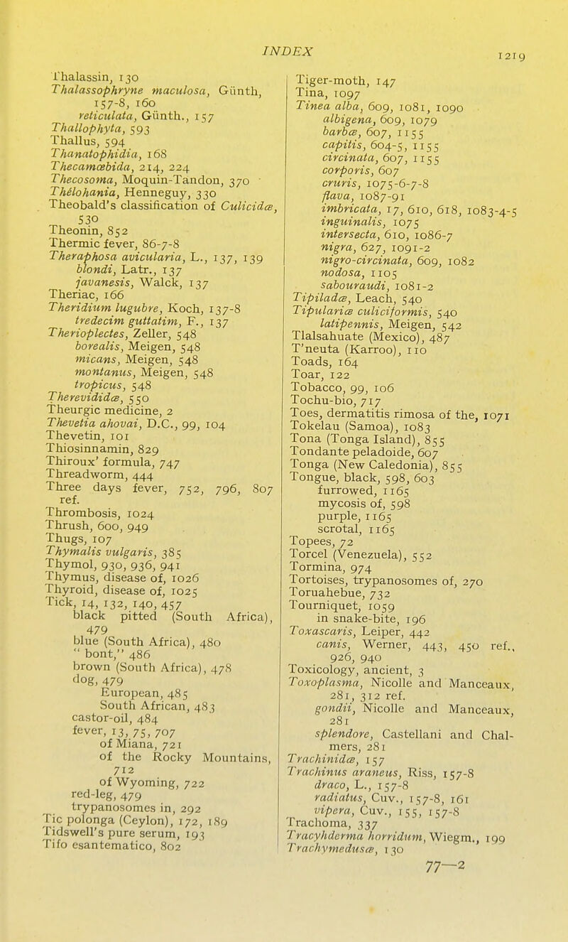 I2IC) i'halassirij 130 Thalassophryne maculosa, Giinth, 157-8, 160 reticulata, Giinth., 157 Thallophyta, 593 Thallus, 594 Thanatophidia, 168 Thecamcebida, 214, 224 Thecosoma, Moquin-Tandon, 370 ' Thilohania, Henneguy, 330 Theobald's classification of Culicidee, S30 Theonin, 852 Thermic fever, 86-7-8 Theraphosa avicularia, L., 137, 139 blondi, Latr., 137 javanesis, Walck, 137 Theriac, 166 Theridium lugiibre, Koch, 137-8 tredecim guttatini, F., 137 Therioplectes, Zeller, 548 borealis, Meigen, 548 micans, Meigen, 548 montanus, Meigen, 548 tropicus, 548 Therevididce, 550 Theurgic medicine, 2 Thevetia ahovai, D.C., 99, 104 Thevetin, 101 Thiosinnamin, 829 Thiroux' formula, 747 Threadworm, 444 Three days fever, 752, 796, 807 ref. Thrombosis, 1024 Thrush, 600, 949 Thugs, 107 Thymalis vulgaris, 385 Thymol, 930, 936, 941 Thymus, disease of, 1026 Thyroid, disease of, 1025 Tick, 14, 132, 140, 457 black pitted (South Africa), 479 blue (South Africa), 480  bont, 486 brown (South Africa), 478 dog, 479 European, 485 South African, 483 castor-oil, 484 fever, 13, 75, 707 of Miana, 721 of the Rocky Mountains, 712 of Wyoming, 722 red-leg, 479 trypanosomes in, 292 Tic polonga (Ceylon), 172, 1S9 Tidswell's pure serum, 193 Tifo esantematico, 802 Tiger-moth, 147 Tina,1097 Tinea alba, 609, 1081, 1090 albigena, 609, 1079 barbcB, 607, 1155 capitis, 604-5, 1155 circinata, 607, 1155 corporis, 607 cruris, 1075-6-7-8 flava, 1087-91 imbricata, 17, 610, 618, 1083-4-5 inguinalis, 1075 intersecta, 610, 1086-7 nigra, 627, 1091-2 nigro-circinata, 609, 1082 nodosa, i105 sabouraudi, 1081-2 Tipiladce, Leach, 540 TipularicB culiciformis, 540 latipennis, Meigen, 542 Tlalsahuate (Mexico), 487 T'neuta (Karroo), no Toads, 164 Toar, 122 Tobacco, 99, 106 Tochu-bio, 717 Toes, dermatitis rimosa of the, 1071 Tokelau (Samoa), 1083 Tona (Tonga Island), 855 Tondante peladoide, 607 Tonga (New Caledonia), 855 Tongue, black, 598, 603 furrowed, 1165 mycosis of, 598 purple, 1165 scrotal, 1165 Topees, 72 Torcel (Venezuela), 552 Tormina, 974 Tortoises, trypanosomes of, 270 Toruahebue, 732 Tourniquet, 1059 in snake-bite, 196 Toxascaris, Leiper, 442 canis, Werner, 443, 450 ref., 926, 940 Toxicology, ancient, 3 Toxoplasma, Nicolle and Manceaux, 281, 312 ref. gondii, Nicolle and Manceaux, 28r splendore, Castellani and Chal- mers, 281 TrachinidcB, 157 Trachinus araneus, Riss, 157-8 draco, L., 157-8 radiatus, Cuv., 157-8, 161 vipera, Cuv., 155, 157-8 Trachoma, 337 Tracyhderma horridum, Wiegm., 199 TrachymeduscB, 130 77—2