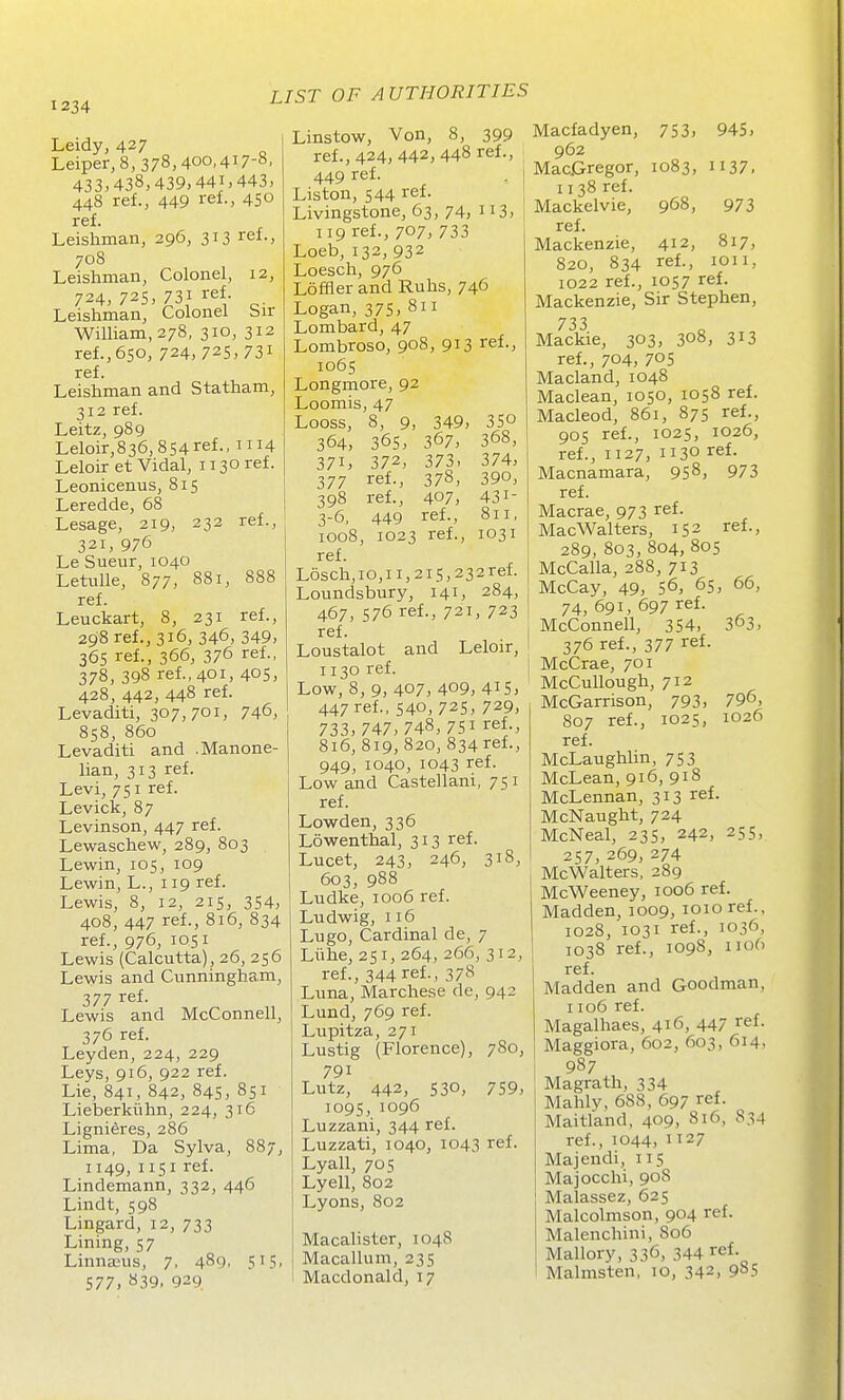 Leidy, 427 Leiper, 8, 378,400,417-8. 433,438,439,441,443, 448 ref., 449 ref-, 450 ref. Leishman, 296, 313 ref., 708 Leishman, Colonel, 12, 724, 72s, 731 ref Leishman, Colonel Sir William, 278, 310, 312 ref., 650, 724, 725, 731 ref. Leishman and Statham, 312 ref. Leitz, 989 Leloir,836,854ref., HH Leloir et Vidal, 1130 ref. Leonicenus, 815 Leredde, 68 Lesage, 219, 232 ref., 321, 976 Le Sueur, 1040 Letulle, 877, 881, 888 ref. Leuckart, 8, 231 ref., 298 ref., 316, 346, 349, 36s ref., 366, 376 ref., 378, 398 ref., 401, 40s, 428, 442, 448 ref. Levaditi, 307,701, 746, 858, 860 Levaditi and .Manone- lian, 313 ref. Levi, 751 ref. Levick, 87 Levinson, 447 ref. Lewaschew, 289, 803 Lewin, 105, 109 Lewin, L., 119 ref. Lewis, 8, 12, 215, 354, 408, 447 ref., 816, 834 ref., 976, 1051 Lewis (Calcutta), 26, 256 Lewis and Cunningham, 377 ref. Lewis and McConnell, 376 ref. Leyden, 224, 229 Leys, 916, 922 ref. Lie, 841, 842, 84s, 851 Lieberkiihn, 224, 316 Lignieres, 286 Lima, Da Sylva, 887, 1149, 1151 ref. Lindemann, 332, 446 Lindt, 598 Lingard, 12, 733 Lining, 57 LinnsEus, 7, 489, 515, 577, S39, 929 Linstow, Von, 8, 399 ref., 424, 442, 448 ref., 449 ref. . I Liston, 544 ref. Livingstone, 63, 74, 3, 119 reL, 707, 733 Loeb, 132, 932 Loesch, 976 Loffler and Ruhs, 746 Logan, 375,811 Lombard, 47 Lombroso, 908, 913 ref., 1065 Longmore, 92 Loomis, 47 Looss, 8, 9, 349, 35° 364, 365, 367, 368, 371, 372, 373. 374, 377 ref., 378, 390, 398 ref., 407, 431- 3-6, 449 ref., 811, 1008, 1023 ref., 1031 ref. L6sch,io,ii,2is,232ref. Loundsbury, 141, 284, 467, 576 ref., 721, 723 ref. Loustalot and Leloir, 1130 ref. Low, 8, 9, 407, 409, 415, 447 ref., 540, 725, 729, 733,747,748,751 ref., 816, 819, 820, 834 ref., 949, 1040, 1043 ref. Low and Castellani, 751 ref. Lowden, 336 Lowenthal, 313 ref. Lucet, 243, 246, 318, 603, 988 Ludke, 1006 ref. Ludwig, 116 Lugo, Cardinal de, 7 Liihe, 251, 264, 266, 312, ref., 344 ref., 378 Luna, Marchese de, 942 Lund, 769 ref. Lupitza, 271 Lustig (Florence), 780, 791 Lutz, 442, 530, 759, 1095, 1096 Luzzani, 344 ref. Luzzati, 1040, 1043 ref. Lyall, 705 Lyell, 802 Lyons, 802 Macalister, 1048 Macallum, 235 Macdonald, 17 Macfadyen, 753, 945, 962 MacGregor, 1083, 1137. 1138 ref. Mackelvie, 968, 973 ref. Mackenzie, 412, 817, 820, 834 ref., lOii, 1022 ref., 1057 ref. Mackenzie, Sir Stephen, 733 Mackie, 303, 308, 313 ref., 704, 705 Macland, 1048 Maclean, 1050, 1058 ref. Macleod, 861, 875 ref., 905 ref., 1025, 1026, ref., 1127, 1130 ref. Macnamara, 958, 973 ref. Macrae, 973 ref. MacWalters, 152 ref., 289, 803,804,805 McCalla, 288, 713 McCay, 49, 56, 65, 66, 74, 691, 697 ref. McConnell, 354, 363, 376 ref., 377 ref. McCrae, 701 McCullough, 712 McGarrison, 793, 79o, 807 ref., 1025, 1026 ref. McLaughlin, 753 McLean, 916, 918 McLennan, 313 ref. McNaught, 724 McNeal, 235, 242, 255, 257,269,274 McWalters, 289 McWeeney, 1006 ref. Madden, 1009, loio ref., 1028, 1031 ref., 1036, 1038 ref., 1098, 1106 ref. Madden and Goodman, 1106 ref. Magalhaes, 416, 447 ref. Maggiora, 602, 603, 614, 987 Magrath, 334 Mahly, 688, 697 ref. Maitland, 409, 816, 834 ref., 1044, 1127 Majendi, 115 Majocchi, 908 Malassez, 625 Malcolmson, 904 ref. Malenchini, 806 Mallory, 336, 344 ref. Malmsten, 10, 342, 985