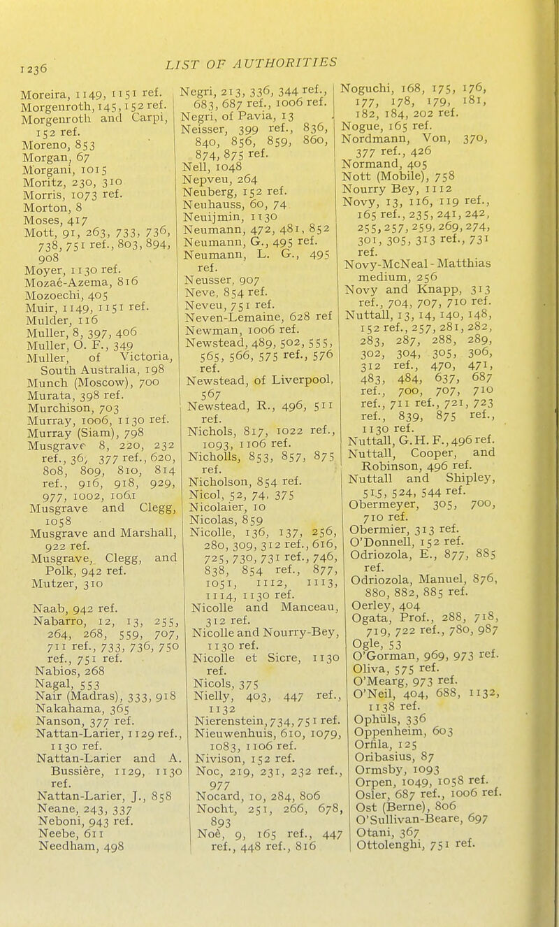 Moreira, 1149. Si I'ef- Morgeuroth, 145,152 ref. Morgenroth and Carpi, 152 ref. Moreno, 853 Morgan, 67 Morgani, 1015 Moritz, 230, 310 Morris, 1073 ref. Morton, 8 Moses, 417 Mott, 91, 263, 733, 736, 738, 751 ref., 803, 894, 908 Moyer, 1130 ref. Mozae-Azema, 816 Mozoechi, 405 Muir, 1149, 1151 ref. Mulder, 116 Muller, 8, 397, 406 Muller, O. F., 349 Muller, of Victoria, South Australia, 198 Munch (Moscow), 700 Murata, 398 ref. Murchison, 703 Murray, 1006, 1130 ref. Murray (Siam), 798 Musgrave 8, 220, 232 ref., 36; 377 ref., 620, 808, 809, 810, 814 ref., 916, 918, 929, 977, 1002, 106.1 Musgrave and Clegg, 1058 Musgrave and Marshall, 922 ref. Musgrave, Clegg, and Polk, 942 ref. Mutzer, 310 Naab, 942 ref. Nabarro, 12, 13, 255, 264, 268, 559, 707, 711 ref., 733, 736, 750 ref., 751 ref. Nabios, 268 Nagal, 553 Nair (Madras), 333, 918 Nakahama, 365 Nanson, 377 ref. Nattan-Larier, 1129 ref., 1130 ref. Nattan-Larier and A. Bussidre, 1129, 1130 ref. Nattan-Larier, J., 858 Neane, 243, 337 Neboni, 943 ref. Neebe, 611 Needham, 498 Negri, 213, 336, 344 ref., 683, 687 ref., 1006 ref. Negri, of Pavia, 13 Neisser, 399 ref., 836, 840, 856, 859, 860, 874, 37s ref. Nell, 1048 Nepveu, 264 Neuberg, 152 ref. Neuhauss, 60, 74 Neuijmin, 1130 Neumann, 472, 481, 852 Neumann, G., 495 ref. Neumann, L. G., 495 ref. Neusser, 907 Neve, 854 ref. Neveu, 751 ref. Neven-Lemaine, 628 ref Newman, 1006 ref. Newstead, 489, 502, 555, 565, 566, 575 ref., 576 ref. Newstead, of Liverpool, 567 Newstead, R., 496, 511 ref. Nichols, 817, 1022 ref., 1093, 1106 ref. Nicholls, 853, 857, 875 ref. Nicholson, 854 ref. Nicol, 52, 74, 375 Nicolaier, 10 Nicolas, 859 Nicolle, 136, 137, 256, 280, 309, 312 ref., 616, 72s, 730, 731 ref., 746, 838, 854 ref., 877, 1051, 1112, 1113, 1114, 1130 ref. Nicolle and Manceau, 312 ref. Nicolle and Nourry-Bey, 1130 ref. Nicolle et Sicre, 1130 ref. Nicols, 375 Nielly, 403, 447 ref., 1132 Nierenstein, 734, 751 ref. Nieuwenhuis, 610, 1079, 1083, 1106 ref. Nivison, 152 ref. Noc, 219, 231, 232 ref., 977 Nocard, 10, 284, 806 Nocht, 251, 266, 678, 893 Noe, 9, 165 ref., 447 ref., 448 ref., 816 Noguchi, 168, 175, 176, 177, 178, 179, 181, 182, 184, 202 ref. Nogue, 165 ref. Nordmann, Von, 370, 377 ref., 426 Normand, 405 Nott (Mobile), 758 Nourry Bey, 1112 Novy, 13, 116, 119 ref., 165 ref., 235, 241, 242, 255,257,259, 269,274, 301, 305, 313 ref., 731 ref. Novy-McNeal - Matthias medium, 256 Novy and Knapp, 313 ref., 704, 707, 710 ref. Nuttall, 13, 14, 140, 148, 152 ref., 257, 281, 282, 283, 287, 288, 289, 304, ref., 484, 700, 302, 312 483, ref., 305, 470, 637, 707, 306, 471, 687 710 ref., 711 ref., 721, 723 ref., 839, 87s ref., 1130 ref. Nuttall, G.H.F.,496 ref. Nuttall, Cooper, and Robinson, 496 ref. Nuttall and Shipley, 51.5, 524, 544 ref Obermeyer, 305, 710 ref. Obermier, 313 ref. O'Donnell, 152 ref. Odriozola, E., 877, ref. Odriozola, Manuel, 880, 882, 885 ref. Oerley, 404 Ogata, Prof., 288, 700, 885 876, 718, 719, 722 ref., 7S0, 9S7 Ogle, 53 ^ O'Gorman, 969, 973 ref. Oliva, 575 ref. O'Mearg, 973 ref. O'Neil, 404, 688, 1132, 1138 ref. Ophiils, 336 Oppenheim, 603 Orfila, 125 Oribasius, 87 Ormsby, 1093 Orpen, 1049, 1058 ref. Osier, 687 ref., 1006 ref. Ost (Berne), 806 O'Sullivan-Beare, 697 Otani, 367 Ottolenghi, 751 ref.