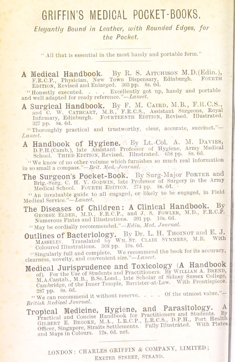 GRIFFIN’S MEDICAL POCKET-BOOKS. Elegantly Bound in Leather, with Rounded Edges, for the Pocket. All that is essential in the most handy and portable form.” A Medical Handbook. By R. S. Aitchisox M.D.(Edin.), F.R.C.P., Physician, New Town Dispensary, Edinburgh. Fourth Edition, Revised and Enlarged. 363 pp. Ss. 6d. “Honestly executed. . . . Excellently got up, handy and portable and well adapted for ready reference.”—Lancet. A Surgical Handbook. By F. M. Caird, M.B., F.B.C.S., and C. W. Cathcart, H.B., F.K.C.S., Assistant Surgeons, Royal Iniirmary, Edinburgh. Fourteenth Edition, Revised. Illustrated. 327 pp. 8s. 6d. _ “Thoroughly practical and trustworthy, clear, accurate, succinct.’ — Lancet. A Handbook of Hygiene. By Lt-Col. A. M. Bavies, D.P.H.fCamb.), late Assistant Professor of Hygiene, Army Medical School. Third Edition, Revised. Illustrated. 058 pp. Ss. 6d. “We know of no other volume which furnishes so much real information ill so smali a compass.—Brit. Heel. Journal. The Surgeon’s Pocket-Book. By Surg-Major Porter and Brig -Sin- C. II. Y. Godwin, late Professor of Surgeiw in the .Army Medical School. Fourth Edition. 274 pp. Ss. Od. - “An invaluable guide to all engaged, or likely to bo engaged, in Field Medical .Service.”—Lancet. The Diseases of Children: A Clinical Handi^ok. By ” GEORGE Elder, M.D., F.R.C.P., and J. S. Fowler, ^M.D., F.R.C.P. Numerous Plates and lllu.strations. 391 pp. 10s. 60. “May be cordially recommended.”—Edin. Med. Journal. Outlines of Bacteriology. By Dr. L. H. Thoinot and E J. ^Masselin. Translated by AYw. St. Clair Sym.mers, M.B. Mith Coloured Illustrations. 308 pp. 10s. Cd. ‘ ‘ Singularly full and complete. We recommend the book for its accuracy, clearne'ss, novelty, and convenient size.’’—Lancet. Medical Jurisprudence and Toxicology (A Hani^ook ofl For the Use of Students and Practitioners. By M illiam A. A Pniitqh AI B BSc.Lond., late Scholar of Sidney Sussex College, CambHdgel’of Barrister-at-Law. With Frontispiece. ■ ‘ We can rLommend it without reserve Of the utmost value.”- British Medical Journal. Tmnipal MfidiciriG* HvR’isn©, Hud PH-PS-sitolog’y. P?actfcil an! Concise’Hailfook for Moner^ and Studente.^^By Sr!siifgaS°°Su’aits Sett Fully Illustrated. With Plates .and Maps in Colours. 12s. 6d. net. LONDON; CHARLES GRIFFIN A- COMPANY, LIMITED; EXETER STREET, STRAND.