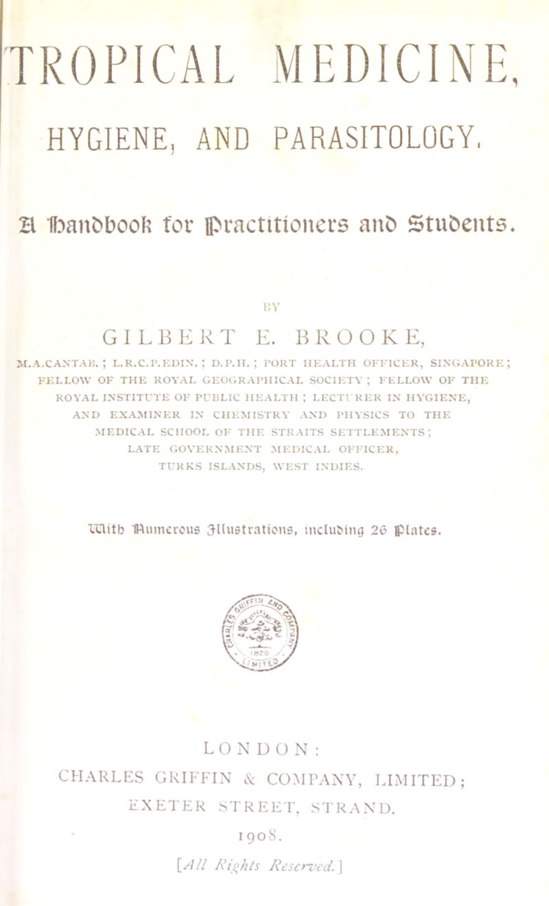 TROPICAL MEDICINE HYGIENE, AND PARASITOLOGY, B 1f?an&booR for practitioners anb Students \\\ GILBERT E. BROOKE, M.A.CANTA15. ; L.R.C.P.KDIX. ; D.P.H. ; PORT HEALTH OFFICER, SINGAPORE FELLOW OF THE ROYAL GEOtiRAPHICAL SOCIETY; FELLOW OF THE ROYAL INSTITUTE OF PUBLIC HEALTH ; LECTURER IN HYGIENE, AND EXArSIlNER IN CHEMISTRY AND PHYSICS TO THE MEDICAL SCHOOL OF THE STRAITS SEITLEMENTS ; LATE GOVERNMENT MEDICAL OFFICER, TURKS ISLANDS, WEST INDIES. lUitb Numerous illustrations, incluMng 20 plates. L O N DON: CHARLHS GRIFFIN & COMI’ANV, LIMITED; EXETER STREET, STRAND. I 90R. [W// /Reserved.]