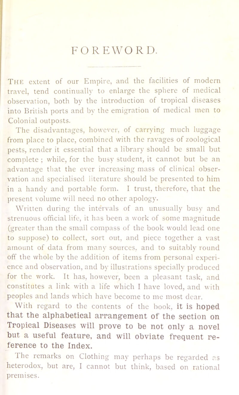 FOR HWO R D. The extent of our Empire, and the facilities of modern travel, tend continually to enlarge the sphere of medical observation, both by the introduction of tropical diseases into British ports and by the emigration of medical men to Colonial outposts. The disadvantages, however, of carrying much luggage from place to place, combined with the ravages of zoological pests, render it essential that a library should be small but complete ; while, for the busy student, it cannot but be an advantage that the ever increasing mass of clinical obser- vation and specialised literature should be presented to him in a handy and portable form. I trust, therefore, that the present volume will need no other apology. Written during the intervals of an unusually busy and strenuous official life, it has been a work of some magnitude (greater than the small compass of the book would lead one to suppose) to collect, sort out, and piece together a \-ast amount of data from many sources, and to suitably round off the whole by the addition of items from personal experi- ence and observation, and by illustrations specially produced for the work. It has, however, been a pleasant task, and constitutes a link with a life which 1 have loved, and with peoples and lands which have become to me most dear. With regard to the contents of the book, it is hoped that the alphabetical arrangement of the section on Tropical Diseases will prove to be not only a novel but a useful feature, and will obviate frequent re- ference to the Index. The remarks on Clothing may perhaps be regarded ns heterodox, but are, I cannot but think, based on rational premises.