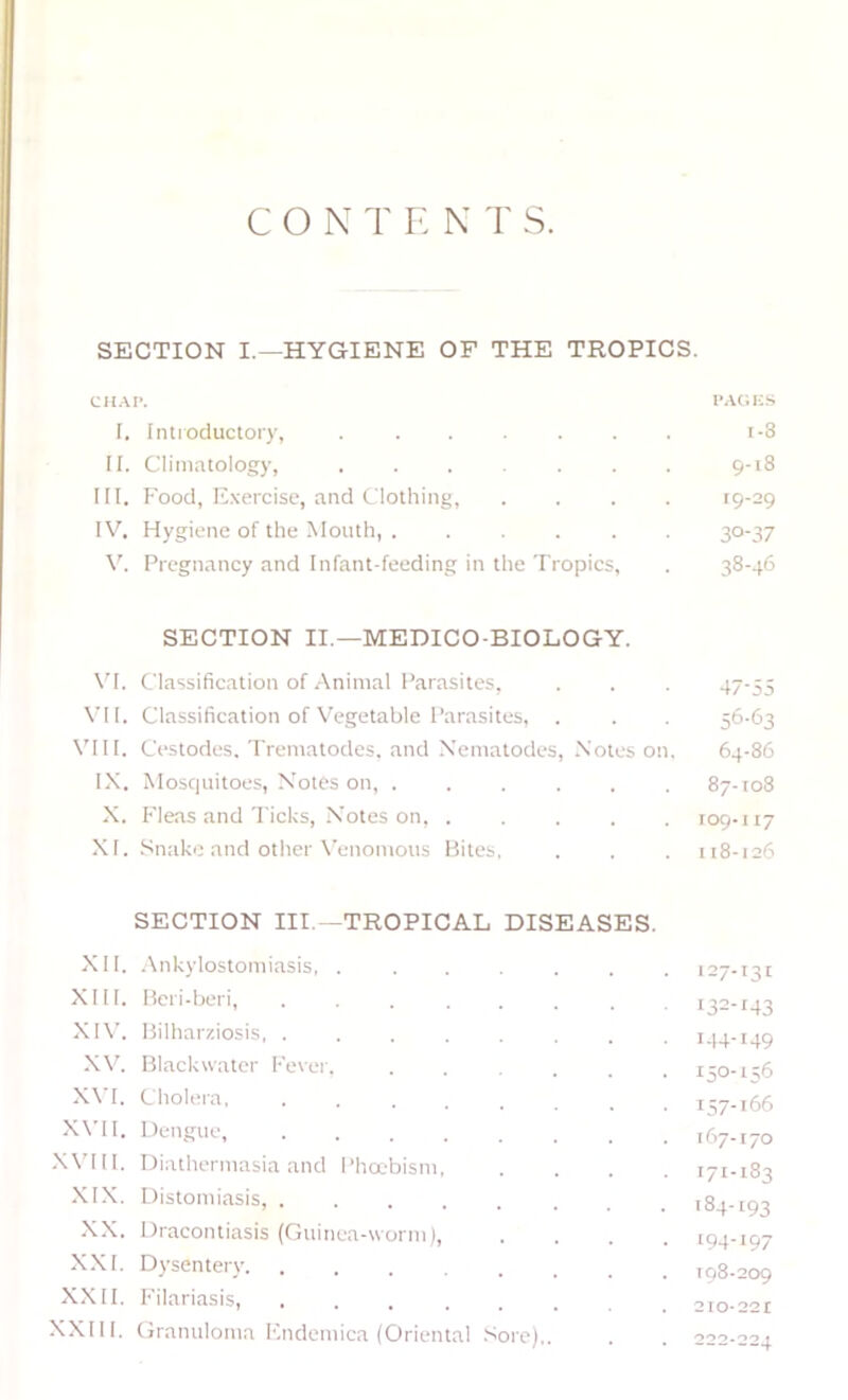 C O N T !•: N 'r s. SECTION I.—HYGIENE OF THE TROPICS. CH.VP. I’.VOIiS I. Introductory, i-8 II. Climatology, 9-18 III. I-'ood, Exercise, and Clothing, .... 19-29 IV. Hygiene of the Mouth, 30-37 Pregnancy and Infant-feeding in the Tropics, . 38-46 SECTION II.—MEDICO-BIOLOGY. \’^I. Classification of Animal Parasites, . . . 47-55 \'1I. Classification of W'getable Parasites, . . . 56-63 VIII. Cestodes. Trematodes. and Xemalodes, Notes on, 64-86 IX. Mosquitoes, Notes on, ...... 87-108 X. Fleas and Ticks, Notes on, 109-117 XI. Snake and other X'enomous Bites, . . . 118-126 SECTION III.—TROPICAL DISEASES. XII. .Ankylostomiasis, 127-131 XIII, Beri-Ijeri, ... ... . . 132-143 XI\’. Bilhar/.iosis, ........ 1.14-149 X\’. Blackwater Fever. 150-1;6 XVI. Cholera 157-166 XVII. Dengue 167.170 XA’III. Diathermasia and Pha'bism 171-183 .XIX. Distomiasis, 1S4-193 -XX. Dracontiasis (Guinea-worm) 194-197 XXI. Dysentery 198-209 XXII. I'ilariasis, 210-221 XXIII. (hanuloma F.ndemica (Oriental .'sore),. . . 222-224