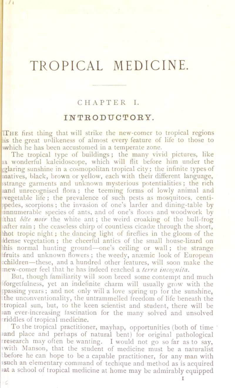 TROPICAL MEDICINE. CHAPTER I. INTRODUCTORY. TTiie first thing that will strike the new-comer to tropical regions inS the great unlikeness of almost every feature of life to those to which he has been accustomed in a temperate zone. The tropical type of buildings ; the many vivid pictures, like .la wonderful kaleidoscope, which will flit before him under the ^.glaring sunshine in a cosmopolitan tropical city; the infinite types of ;inatives, black, brown or yellow, each with their different language, >3trange garments and unknown my.sterious potentialities ; the rich rand unrecognised flora ; the teeming forms of lowly animal and 'vegetable life ; the prevalence of such pests as mosquitoes, centi- 'pedes, .scorpions; the invasion of one’s larder and dining-table by annumerable species of ants, and of one’s floors and woodwork by llthat bete notr the white ant ; the weird croaking of the bull-frog after rain ; the ceaseless chirp of countless cicadar through the .short, .ihot tropic night ; the dancing light of fireflies in the gloom of the idense vegetation ; the cheerful antics of the small house-lizard on iihis normal hunting ground—one’s ceiling or wall ; the strange lifruits and unknown flowers ; the weedy, antemic look of European children—these, and a hundred other features, will .soon make the ::new-comer feel that he has indeed reached a terra inco<;tiila. But, though familiarity will .soon breed some contempt and much fiforgetfulness, yet an indefinite charm will usually grow with the I passing years ; and not only will a love spring up for the sunshine, tthe unconventionality, the untrammelled freedom of life beneath the ttropical sun, but, to the keen scientist and student, there will be ;an ever-increasing fascination for the many solved and unsolved rriddles of tropical medicine. To the tropical practitioner, mayhap, opportunities (both of time 3and place and perhaps of natural bent) for original pathological rresearch may often be wanting. I would not go so far as to say, ■ with Manson, that the student of medicine must be a naturalist Ibefore he can hope to be a capable practitioner, for any man with ssuch an elementary command of techique and method as is acquired lat a school of tropical medicine at home may be admirably equipped