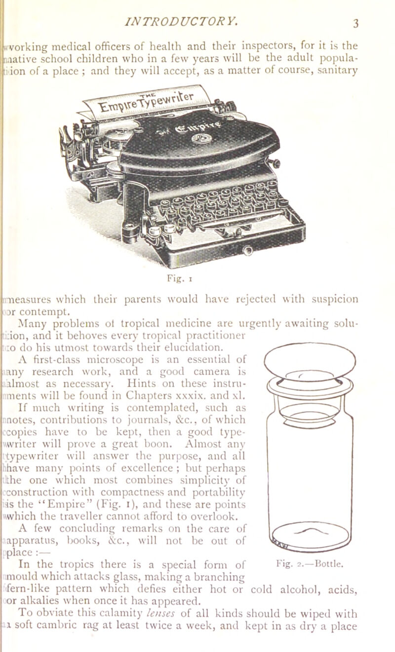 nvorking medical officers of health and their inspectors, for it is the i.iative school children who in a few years will be the adult popula- 1 ion of a place ; and they will accept, as a matter of course, sanitary Fig. I measures which their parents would have rejected with suspicion ar contempt. Many problems ot tropical medicine are urgently awaiting solu- .;ion, and it behoves every tropical practitioner -O do his utmost towards their elucidation. A first-class microscope is an essential of an)' research work, and a good camera is lalmost as necessary. Hints on these instru- ments will be found in Chapters .x.x.xi.x. and \1. If much writing is contemplated, such as notes, contributions to journals, &c., of which icopies have to be kept, then a good type- writer will prove a great boon. Almost any ^typewriter will answer the purpose, and all hhave many points of excellence ; but perhaps the one which most combines simplicity of construction with compactness and portability tis the “Empire” (Fig. i), and these are points which the traveller cannot afford to overlook. A few concluding remarks on the care of ■ apparatus, books, &c., will not be out of place :— In the tropics there is a special fonn of Fig. 2.—Hottle. mould which attacks glass, making a branching fern-like pattern which defies either hot or cold alcohol, acids, or alkalies when once it has appeared. To obviate this calamity lenses of all kinds should be wiped with -1 soft cambric rag at least twice a week, and kept in as dry a place