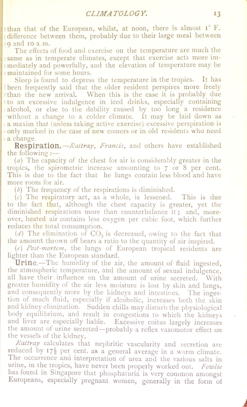 ttlian that of the European, whilst, at noon, there is almost 1° F. (difference between them, probably due to their large meal between (9 and 10 a m. The effects of food and exerci.se on the temperature are much the •same as in temperate climates, except that exercise acts more im- I mediately and powerfully, and the elevation of temperature may be I maintained for some hours. Sleep is found to depress the temperature in the tropics. It has I been frequently said that the older resident perspires more freely I than the new arrival. When this is the case it is probably due I to an excessive indulgence in iced drinks, especially containing alcohol, or else to the debility caused by too long a residence without a change to a colder climate. It may be laid down as a maxim that (unless taking active exerci.se) excessive perspiration is I only marked in the case of new comers or in old re.sidents who need a change. Respiration.—Rattray, Francis, and others have established the following:— (a) The capacity of the chest for air is considerably greater in the tropics, the spirometric increase amounting to 7 or 8 per cent. This is due to the fact that he lungs contain less blood and have more room for air. (fi) The frequency of the respirations is diminished. (c) The respiratory act, as a whole, is lessened. This is due to the fact that, although the chest capacity is greater, yet the diminished respirations more than counterbalance it; and, more- over, heated air contains less oxygen per cubic foot, which further reduces the total consumption. (1/) The elimination of CO.j is decreased, owing to the fact that the amount thrown off'bears a ratio to the quantity of air inspired. {c) Post-mortem, the lungs of European tropical residents are lighter than the European standard. Urine.—The humidity of the air, the amount of fluid ingested, the atmospheric temperature, and the amount of sexual indulgence, all have their influence on the amount of urine secreted. With greater humidity of the air less moisture is lost by skin and lungs, and consequently more by the kidneys and intestines. The inges- tion of much fluid, especially if alcoholic, increases both the skin and kidney elinifnation. Sudden chills may disturb the physiological body equilibrium, and result in congestions to which the kidneys and liver are especially liable. Excessive coitus largely increases the amount of urine secreted—probably a reflex vasomotor effect on the vessels of the kidney. Rattray calculates that nephritic vascularity and secretion are reduced by 17^ per cent, as a general average in a warm climate. The occurrence and interpretation of urea and the varicjus salts in urine, in the tropics, have never been properly worked out. Fowlie has found in Singapore that phosphaluria is very common amongst Europeans, especially pregnant women, generally in the form of
