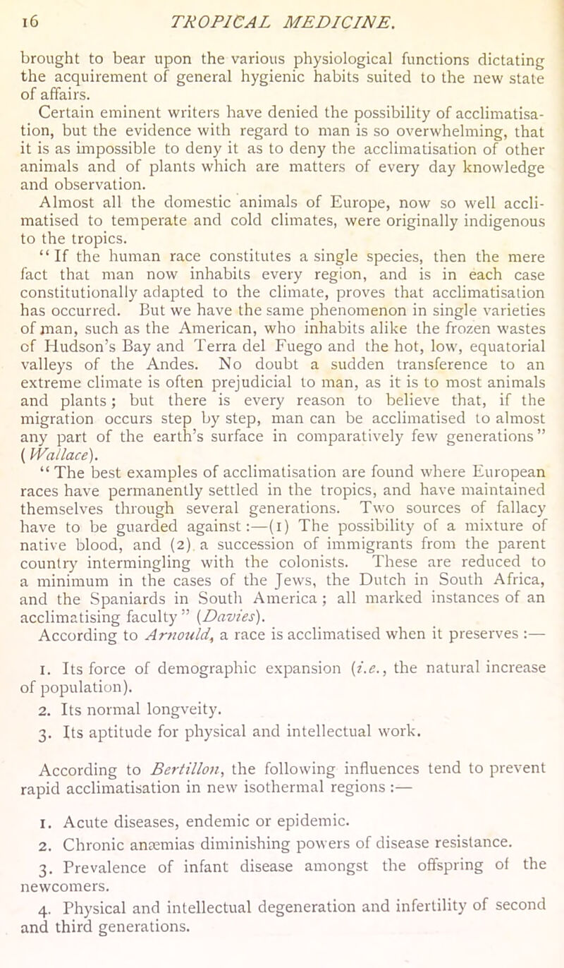 brought to bear upon the various physiological functions dictating the acquirement of general hygienic habits suited to the new state of affairs. Certain eminent writers have denied the possibility of acclimatisa- tion, but the evidence with regard to man is so overwhelming, that it is as bnpossible to deny it as to deny the acclimatisation of other animals and of plants which are matters of every day knowledge and observation. Almost all the domestic animals of Europe, now so well accli- matised to temperate and cold climates, were originally indigenous to the tropics. “If the human race constitutes a single species, then the mere fact that man now inhabits every region, and is in each case constitutionally adapted to the climate, proves that acclimatisation has occurred. But we have the same phenomenon in single varieties of man, such as the American, who inhabits alike the frozen wastes of Hudson’s Bay and Terra del Fuego and the hot, low, equatorial valleys of the Andes. No doubt a sudden transference to an extreme climate is often prejudicial to man, as it is to most animals and plants; but there is every reason to believe that, if the migration occurs step by step, man can be acclimatised to almost any part of the earth’s surface in comparatively few generations” {Wallace). “The best examples of acclimatisation are found where European races have permanently settled in the tropics, and have maintained themselves through several generations. Two sources of fallacy have to be guarded against;—(i) The possibility of a mixture of native blood, and (2) a succession of immigrants from the parent country intermingling with the colonists. These are reduced to a minimum in the cases of the Jews, the Dutch in South Africa, and the Spaniards in South America ; all marked instances of an acclimatising faculty” (Davies). According to Arnotdd, a race is acclimatised when it preserves :— 1. Its force of demographic expansion (i.e., the natural increase of population). 2. Its normal longveity. 3. Its aptitude for physical and intellectual work. According to Bertillon, the following influences tend to prevent rapid acclimatisation in new isothermal regions :— 1. Acute diseases, endemic or epidemic. 2. Chronic antemias diminishing powers of disease resistance. 3. Prevalence of infant disease amongst the offspring of the newcomers. 4. Physical and intellectual degeneration and infertility of second and third generations.