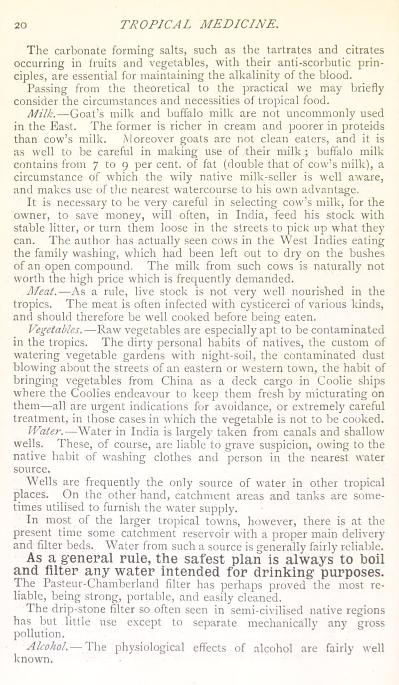 The carbonate forming salts, such as the tartrates and citrates occurring in fruits and vegetables, with their anti-scorbutic prin- ciples, are essential for maintaining the alkalinity of the blood. Passing from the theoretical to the practical we may briefly consider the circumstances and necessities of tropical food. Milk.—Goat’s milk and buffalo milk are not uncommonly used in the East. The former is richer in cream and poorer in proteids than cow’s milk. Moreover goats are not clean eaters, and it is as well to be careful in making use of their milk ; buffalo milk contains from 7 to g per cent, of fat (double that of cow’s milk), a circumstance of which the wily native milk-seller is well aware, and makes use of the nearest watercourse to his own advantage. It is necessaiy to be very careful in selecting cow’s milk, for the owner, to save money, will often, in India, feed his stock with stable litter, or turn them loose in the streets to pick up what they can. The author has actually seen cows in the West Indies eating the family washing, which had been left out to dry on the bushes of an open compound. The milk from such cows is naturally not worth the high price which is frequently demanded. Meat.—As a rule, live stock is not very well nourished in the tropics. The meat is often infected with cysticerci of various kinds, and should therefore be well cooked before being eaten. Vegetables.—Raw vegetables are especially apt to be contaminated in the tropics. The dirty personal habits of natives, the custom of watering vegetable gardens with night-soil, the contaminated dust blowing about the streets of an eastern or western town, the habit of bringing vegetables from China as a deck cargo in Coolie ships where the Coolies endeavour to keep them fresh by micturating on them—all are urgent indications for avoidance, or extremely careful treatment, in those cases in which the vegetable is not to be cooked. Water.—Water in India is largely taken from canals and shallow wells. These, of course, are liable to grave suspicion, owing to the native habit of washing clothes and person in the nearest water source. Wells are frequently the only source of water in other tropical places. On the other hand, catchment areas and tanks are some- times utili.sed to furnish the water supply. In most of the larger tropical towns, however, there is at the present time some catchment reservoir with a proper main delivery and filter beds. Water from such a source is generally fairly reliable. As a general rule, the safest plan is always to boil and filter any water intended for drinking purposes. The Pasteur-Chamberland filler has perhaps proved the most re- liable, being strong, portable, and easily cleaned. The drip-stone filter so often seen in semi-civilised native regions has but little use except to separate mechanically any gross pollution. Alcohol. — The physiological effects of alcohol are fairly well known.