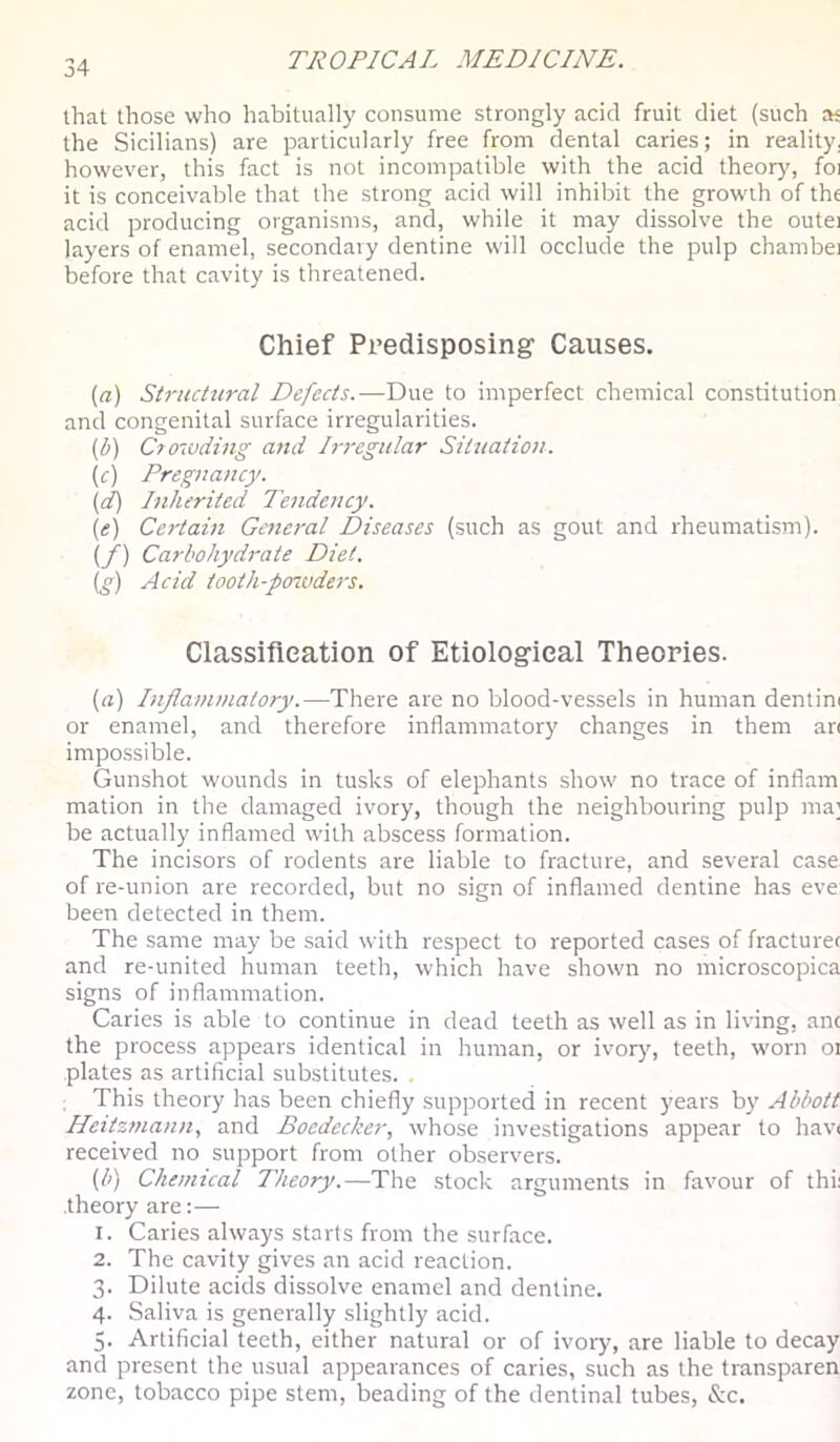 that those who habitually consume strongly acid fruit diet (such aj the Sicilians) are particularly free from dental caries; in reality, however, this fact is not incompatible with the acid theory, foi it is conceivable that the strong acid will inhibit the growth of the acid producing organisms, and, while it may dissolve the outei layers of enamel, secondary dentine will occlude the pulp chambei before that cavity is threatened. Chief Predisposing Causes. {a) Structural Defects.—Due to imperfect chemical constitution and congenital surface irregularities. (b) Crowding and Irregular Situation. (c) Pregnancy. (d) Inherited Tendency. (e) Certain General Diseases (such as gout and rheumatism). {/) Carbohydrate Diet. ig) Acid iooth-poivders. Classifleation of Etiological Theories. {a) Inflammatory.—There are no blood-vessels in human dentim or enamel, and therefore inflammatory changes in them an impossible. Gunshot wounds in tusks of elephants show no trace of inflam mation in the damaged ivory, though the neighbouring pulp ma; be actually inflamed with abscess formation. The incisors of rodents are liable to fracture, and several case of re-union are recorded, but no sign of inflamed dentine has eve been detected in them. The same may be said with respect to reported cases of fracture< and re-united human teeth, which have shown no microscopica signs of inflammation. Caries is able to continue in dead teeth as well as in living, anc the process appears identical in human, or ivory, teeth, worn oi plates as artificial substitutes. , This theory has been chiefly supported in recent years b}' Abbott Heitzmann, and Boedecker, whose investigations appear to hav( received no support from other observers. {b) Chemical Theory.—The stock arguments in favour of thi; theory are:— 1. Caries always starts from the surface. 2. The cavity gives an acid reaction. 3. Dilute acids dissolve enamel and dentine. 4. Saliva is generally slightly acid. 5. Artificial teeth, either natural or of ivory, are liable to decay and present the usual appearances of caries, such as the transparen zone, tobacco pipe stem, beading of the dentinal tubes, &c.