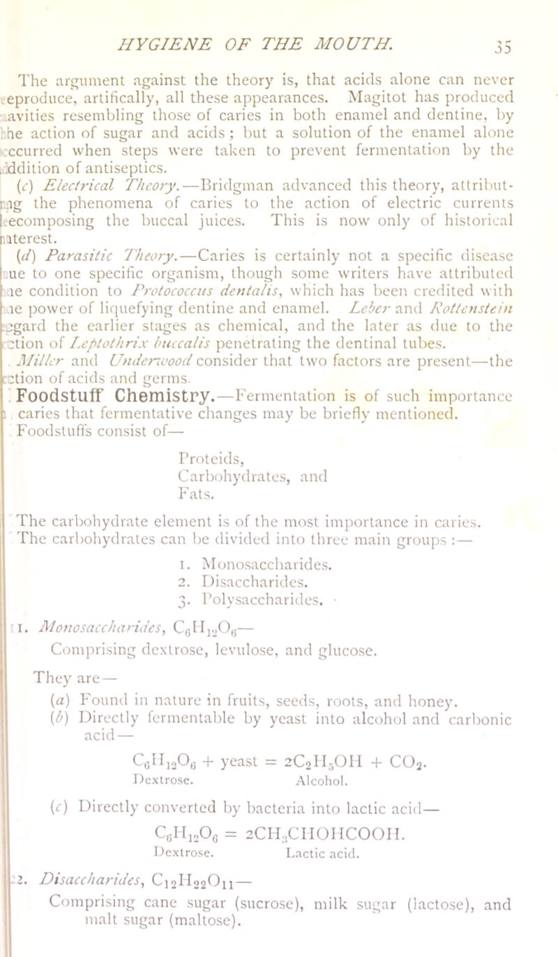 The argument against the theory is, that acids alone can never ^.eproduce, artifically, all these appearances. Magitot has produced '.avities resembling those of caries in both enamel and dentine, by hhe action of sugar and acids; but a solution of the enamel alone icccurred when steps were taken to prevent fermentation by the uiddition of antiseptics. (r) Eledrical Theory.—Bridgman advanced this theory, attribut- r.ng the phenomena of caries to the action of electric currents It-ecomposing the buccal juices. This is now only of historical iiterest. (o') Parasitic Theory.—Caries is certainly not a specific disease cue to one specific organism, though some writers have attributed .le condition to Protococcus deuta/is, which has been credited with le power of liquefying dentine and enamel. Leber Kottenstein ■pgard the earlier stages as chemical, and the later as due to the ■ction of I.eptothri.c huccalis penetrating the dentinal tubes. Miller and Undenvood consider that two factors are present—the :ction of acids and germs. Foodstuff Chemistry.—Fermentation is of such importance 1 caries that fermentative changes may be briefly mentioned. Foodstuffs consist of— Brotcids, Carbohydrates, and Fats. The carbohydrate element is of the most importance in caries. The carbohydrates can lie divided into three main groups :— I. Mono.saccharides. 2. Disaccharides. 3. Polysaccharides. I. Monosaccharides, CeUioO,;— Comprising de.xtrose, levulo.se, and glucose. They are— (a) Fouml in nature in fruits, seeds, roots, and honey. [l>) Directly fermentable by yeast into alcohol and carlronic acid — CaMioOo + yeast = 2C2II5OII + CO3. Dextro.se. Alcohol. (r) Directly converted by bacteria into lactic acid— 2CH:,CII0HC00I1. Dextrose. L.sctic acid. -’2. Disaccharides, C12II22O11 — Comprising cane sugar (sucrose), milk sugar (lactose), and malt sugar (maltose).