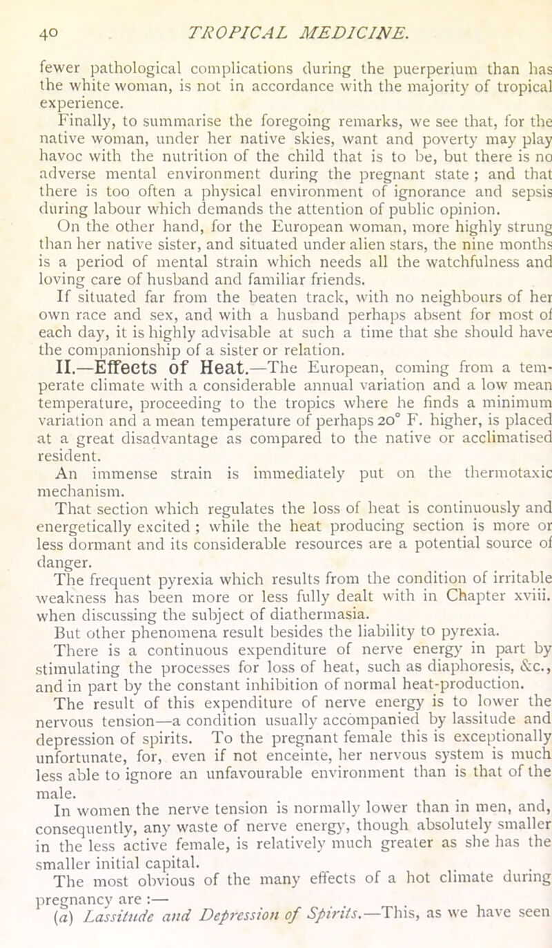fewer pathological complications during the puerperium than has the white woman, is not in accordance with the majority of tropical experience. Finally, to summarise the foregoing remarks, we see that, for the native woman, under her native skies, want and poverty may play havoc with the nutrition of the child that is to be, but there is no adverse mental environment during the pregnant state ; and that there is too often a physical environment of ignorance and sepsis during labour which demands the attention of public opinion. On the other hand, for the European woman, more highly strung than her native sister, and situated under alien stars, the nine months is a period of mental strain which needs all the watchfulness and loving care of husband and familiar friends. If situated far from the beaten track, with no neighbours of her own race and sex, and with a husband perhaps absent for most ol each day, it is highly advisable at such a time that she should have the companionship of a sister or relation. II.—Effects of Heat. —The European, coming from a tem- perate climate with a considerable annual variation and a low mean temperature, proceeding to the tropics where he finds a minimum variation and a mean temperature of perhaps 20° F. higher, is placed at a great disadvantage as compared to the native or acclimatised resident. An immense strain is immediately put on the thermotaxic mechanism. That section which regulates the loss of heat is continuously and energetically excited ; while the heat producing section is more or less dormant and its considerable resources are a potential source of danger. The frequent pyrexia which results from the condition of irritable weakness has been more or less fully dealt with in Chapter xviii. when discussing the subject of diathermasia. But other phenomena result besides the liability to pyrexia. There is a continuous expenditure of nerve energy in part by stimulating the processes for loss of heat, such as diaphoresis, &c., and in part by the constant inhibition of normal heat-production. The result of this expenditure of nerve energy is to lower the nervous tension—a condition usually accompanied by lassitude and depression of spirits. To the pregnant female this is exceptionally unfortunate, for, even if not enceinte, her nervous system is much less able to ignore an unfavourable environment than is that of the male. In women the nerve tension is normally lower than in men, and, consequently, any waste of nerve energy, though absolutely smaller in the less active female, is relatively much greater as she has the smaller initial capital. The most obvious of the many effects of a hot climate during pregnancy are :— (rt) Lassitude and Depression of Spirits.—as we have seen