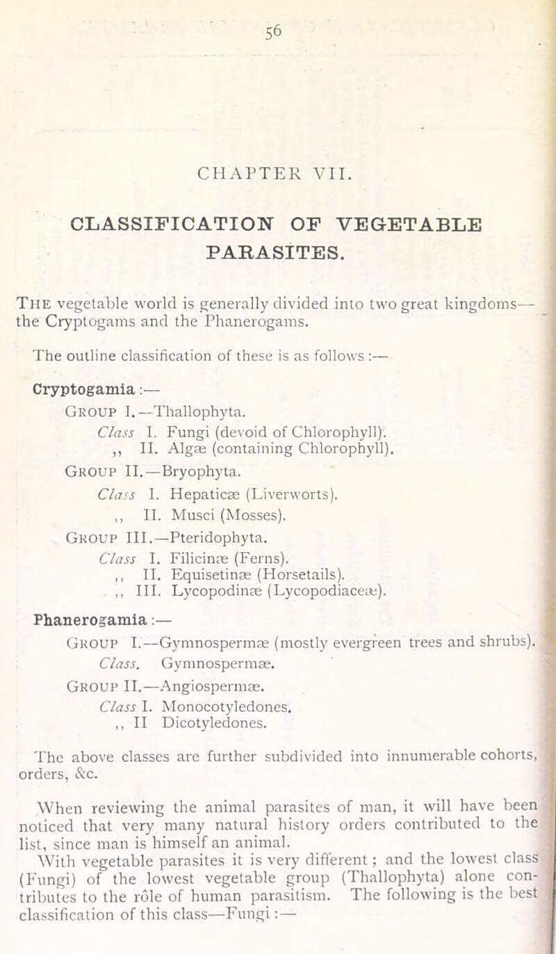 1 CHAPTER VII. CLASSinCATION OF VEGETABLE PARASITES. The vegetable world is generally divided into two great kingdoms— the Cryptogams and the Phanerogams. The outline classification of these is as follows :— Cryptogamia:— Group I.—Thallophj'ta. Class I. Fungi (devoid of Chlorophyll). ,, II. Algae (containing Chlorophyll). Group II.—Bryophyta. Class I. Hepaticas (Liverworts). ,, II. Musci (Mosses). Group III.—Pteridophyta. Class I. Filicinae (Ferns). ,, II. Equisetinae (Horsetails). ,, III. LycopodincC (Lycopodiacere). Phanerogamia:— Group I.—Gymnospermas (mostly evergreen trees and shrubs). Class. Gymnospermae. Group II.—.‘\ngiospermae. Class I. Monocotyledones. ,, II Dicotyledones. The above classes are further subdivided into innumerable cohorts, orders, &c. When reviewing the animal parasites of man, it will have been noticed that very many natural history orders contributed to the list, since man is himself an animal. With vegetable parasites it is very different; and the lowest class (Fungi) of the lowest vegetable group (Thallophyta) alone con- tributes to the role of human parasitism. The following is the best classification of this class—Fungi:—